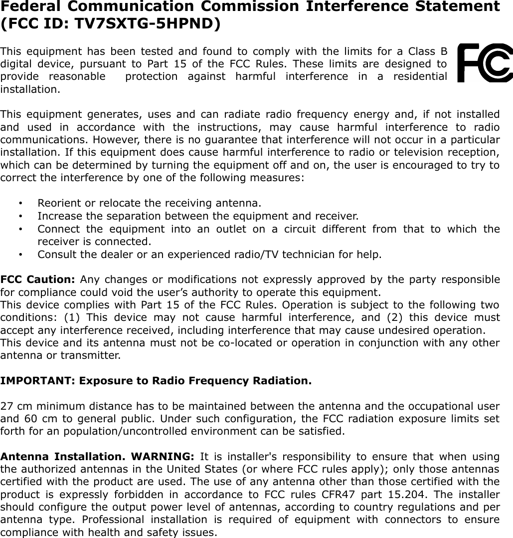 Federal Communication Commission Interference Statement (FCC ID: TV7SXTG-5HPND)This equipment has been tested and found to comply with the limits for a Class B digital device, pursuant to Part 15 of the FCC Rules. These limits are designed to provide   reasonable     protection   against   harmful   interference   in   a   residential installation.This equipment generates, uses and can radiate radio frequency energy and, if not installed and   used   in   accordance   with   the   instructions,   may   cause   harmful   interference   to   radio communications. However, there is no guarantee that interference will not occur in a particular installation. If this equipment does cause harmful interference to radio or television reception, which can be determined by turning the equipment off and on, the user is encouraged to try to correct the interference by one of the following measures:•Reorient or relocate the receiving antenna.•Increase the separation between the equipment and receiver.•Connect   the   equipment   into an   outlet   on a circuit  different from   that to  which   the receiver is connected.•Consult the dealer or an experienced radio/TV technician for help.FCC Caution: Any changes or modifications not expressly approved by the party responsible for compliance could void the user’s authority to operate this equipment.This device complies with Part 15 of the FCC Rules. Operation is subject to the following two conditions:   (1)   This   device   may   not   cause   harmful   interference,   and   (2)   this   device   must accept any interference received, including interference that may cause undesired operation.This device and its antenna must not be co-located or operation in conjunction with any other antenna or transmitter.IMPORTANT: Exposure to Radio Frequency Radiation.27 cm minimum distance has to be maintained between the antenna and the occupational user and 60 cm to general public. Under such configuration, the FCC radiation exposure limits set  forth for an population/uncontrolled environment can be satisfied.Antenna Installation. WARNING:  It is installer&apos;s responsibility to ensure that when using the authorized antennas in the United States (or where FCC rules apply); only those antennas  certified with the product are used. The use of any antenna other than those certified with the product is expressly forbidden in accordance to FCC rules CFR47 part  15.204. The installer should configure the output power level of antennas, according to country regulations and per antenna   type.   Professional   installation   is   required   of   equipment   with   connectors   to   ensure compliance with health and safety issues. 