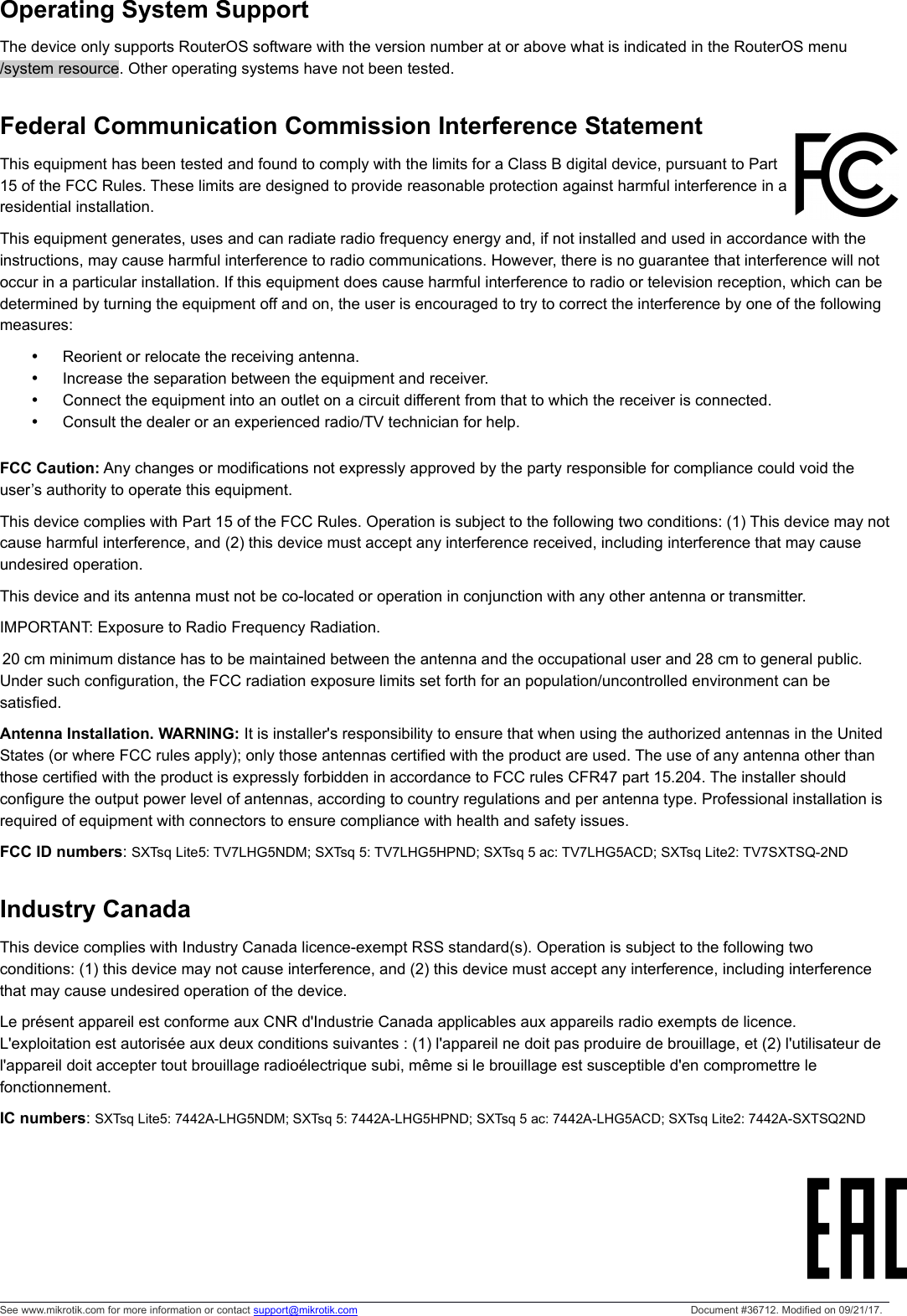 Operating System SupportThe device only supports RouterOS software with the version number at or above what is indicated in the RouterOS menu /system resource. Other operating systems have not been tested.Federal Communication Commission Interference Statement This equipment has been tested and found to comply with the limits for a Class B digital device, pursuant to Part15 of the FCC Rules. These limits are designed to provide reasonable protection against harmful interference in aresidential installation.This equipment generates, uses and can radiate radio frequency energy and, if not installed and used in accordance with the instructions, may cause harmful interference to radio communications. However, there is no guarantee that interference will not occur in a particular installation. If this equipment does cause harmful interference to radio or television reception, which can be determined by turning the equipment off and on, the user is encouraged to try to correct the interference by one of the following measures:Reorient or relocate the receiving antenna.Increase the separation between the equipment and receiver.Connect the equipment into an outlet on a circuit different from that to which the receiver is connected.Consult the dealer or an experienced radio/TV technician for help.FCC Caution: Any changes or modifications not expressly approved by the party responsible for compliance could void the user’s authority to operate this equipment.This device complies with Part 15 of the FCC Rules. Operation is subject to the following two conditions: (1) This device may notcause harmful interference, and (2) this device must accept any interference received, including interference that may cause undesired operation.This device and its antenna must not be co-located or operation in conjunction with any other antenna or transmitter. IMPORTANT: Exposure to Radio Frequency Radiation.20 cm minimum distance has to be maintained between the antenna and the occupational user and 28 cm to general public. Under such configuration, the FCC radiation exposure limits set forth for an population/uncontrolled environment can be satisfied.Antenna Installation. WARNING: It is installer&apos;s responsibility to ensure that when using the authorized antennas in the United States (or where FCC rules apply); only those antennas certified with the product are used. The use of any antenna other than those certified with the product is expressly forbidden in accordance to FCC rules CFR47 part 15.204. The installer should configure the output power level of antennas, according to country regulations and per antenna type. Professional installation is required of equipment with connectors to ensure compliance with health and safety issues. FCC ID numbers: SXTsq Lite5: TV7LHG5NDM; SXTsq 5: TV7LHG5HPND; SXTsq 5 ac: TV7LHG5ACD; SXTsq Lite2: TV7SXTSQ-2ND Industry CanadaThis device complies with Industry Canada licence-exempt RSS standard(s). Operation is subject to the following two conditions: (1) this device may not cause interference, and (2) this device must accept any interference, including interference that may cause undesired operation of the device.Le présent appareil est conforme aux CNR d&apos;Industrie Canada applicables aux appareils radio exempts de licence. L&apos;exploitation est autorisée aux deux conditions suivantes : (1) l&apos;appareil ne doit pas produire de brouillage, et (2) l&apos;utilisateur de l&apos;appareil doit accepter tout brouillage radioélectrique subi, même si le brouillage est susceptible d&apos;en compromettre le fonctionnement.IC numbers: SXTsq Lite5: 7442A-LHG5NDM; SXTsq 5: 7442A-LHG5HPND; SXTsq 5 ac: 7442A-LHG5ACD; SXTsq Lite2: 7442A-SXTSQ2NDSee www.mikrotik.com for more information or contact support@mikrotik.com Document #36712. Modified on 09/21/17.