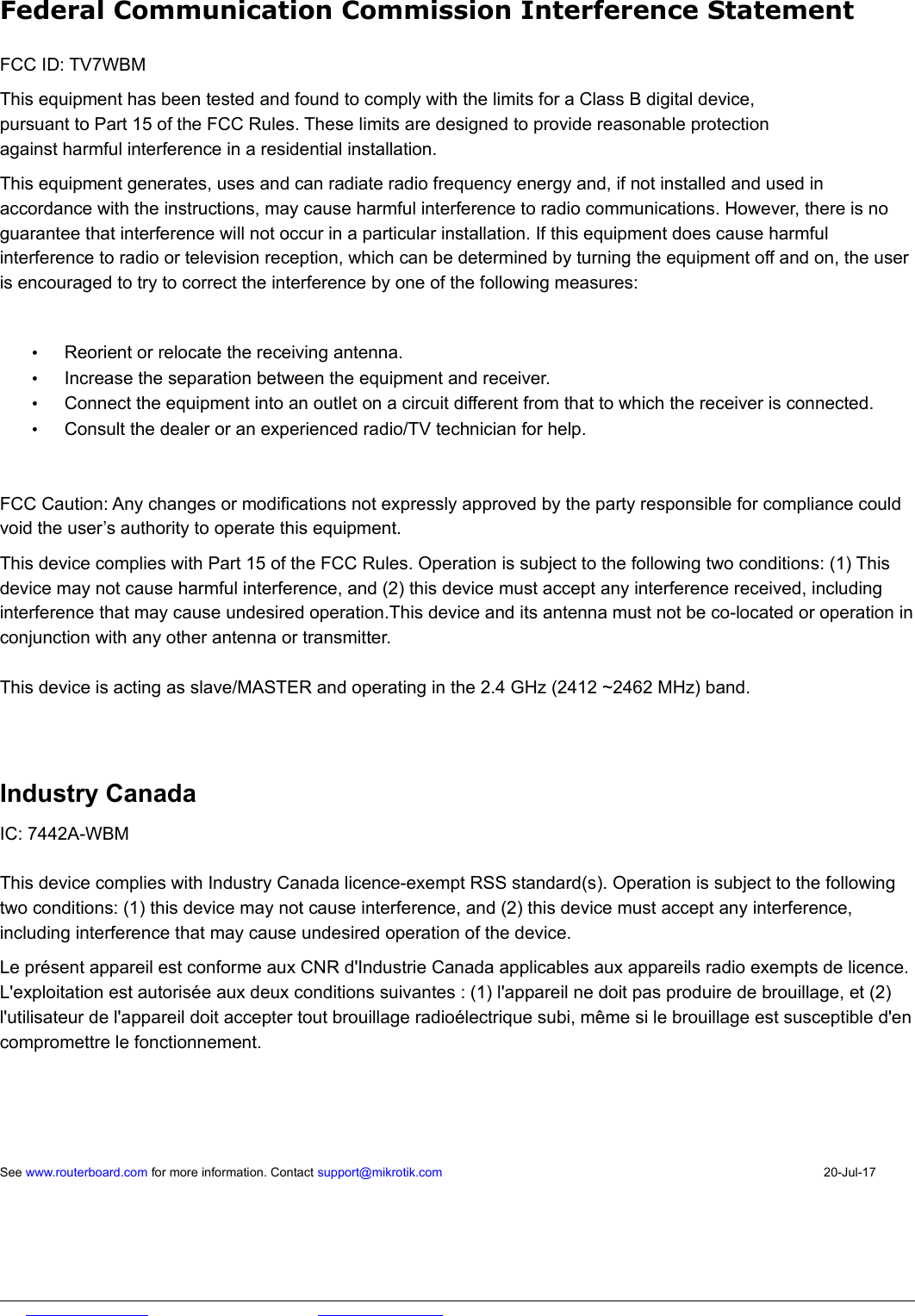  Federal Communication Commission Interference StatementFCC ID: TV7WBMThis equipment has been tested and found to comply with the limits for a Class B digital device,pursuant to Part 15 of the FCC Rules. These limits are designed to provide reasonable protectionagainst harmful interference in a residential installation.This equipment generates, uses and can radiate radio frequency energy and, if not installed and used in accordance with the instructions, may cause harmful interference to radio communications. However, there is no guarantee that interference will not occur in a particular installation. If this equipment does cause harmful interference to radio or television reception, which can be determined by turning the equipment off and on, the user is encouraged to try to correct the interference by one of the following measures:•Reorient or relocate the receiving antenna.•Increase the separation between the equipment and receiver.•Connect the equipment into an outlet on a circuit different from that to which the receiver is connected.•Consult the dealer or an experienced radio/TV technician for help.FCC Caution: Any changes or modifications not expressly approved by the party responsible for compliance could void the user’s authority to operate this equipment.This device complies with Part 15 of the FCC Rules. Operation is subject to the following two conditions: (1) This device may not cause harmful interference, and (2) this device must accept any interference received, including interference that may cause undesired operation.This device and its antenna must not be co-located or operation inconjunction with any other antenna or transmitter. This device is acting as slave/MASTER and operating in the 2.4 GHz (2412 ~2462 MHz) band. Industry Canada IC: 7442A-WBMThis device complies with Industry Canada licence-exempt RSS standard(s). Operation is subject to the following two conditions: (1) this device may not cause interference, and (2) this device must accept any interference, including interference that may cause undesired operation of the device.Le présent appareil est conforme aux CNR d&apos;Industrie Canada applicables aux appareils radio exempts de licence. L&apos;exploitation est autorisée aux deux conditions suivantes : (1) l&apos;appareil ne doit pas produire de brouillage, et (2) l&apos;utilisateur de l&apos;appareil doit accepter tout brouillage radioélectrique subi, même si le brouillage est susceptible d&apos;encompromettre le fonctionnement.See www.routerboard.com for more information. Contact support@mikrotik.com 20-Jul-17