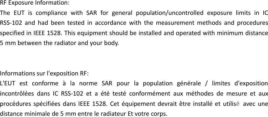 RF Exposure Information: The  EUT  is  compliance  with  SAR  for  general  population/uncontrolled  exposure  limits  in  IC RSS-102  and  had  been  tested  in  accordance  with  the  measurement  methods  and  procedures specified in IEEE 1528. This equipment should be installed and operated with minimum distance 5 mm between the radiator and your body.  Informations sur l&apos;exposition RF: L&apos;EUT  est  conforme  à  la  norme  SAR  pour  la  population  générale  /  limites  d&apos;exposition incontrôlées  dans  IC  RSS-102  et  a  été  testé  conformément  aux  méthodes  de  mesure  et  aux procédures spécifiées dans IEEE  1528.  Cet  équipement devrait être installé et  utilisé  avec  une distance minimale de 5 mm entre le radiateur Et votre corps.  