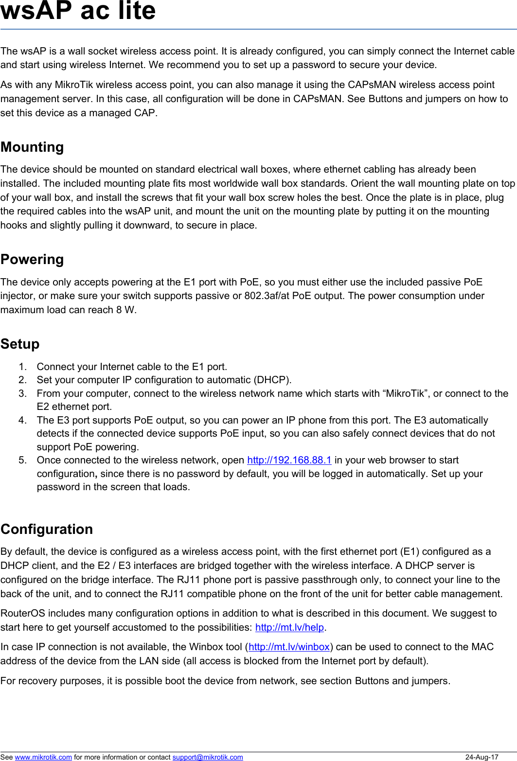 wsAP ac liteThe wsAP is a wall socket wireless access point. It is already configured, you can simply connect the Internet cableand start using wireless Internet. We recommend you to set up a password to secure your device. As with any MikroTik wireless access point, you can also manage it using the CAPsMAN wireless access point management server. In this case, all configuration will be done in CAPsMAN. See Buttons and jumpers on how to set this device as a managed CAP. MountingThe device should be mounted on standard electrical wall boxes, where ethernet cabling has already been installed. The included mounting plate fits most worldwide wall box standards. Orient the wall mounting plate on topof your wall box, and install the screws that fit your wall box screw holes the best. Once the plate is in place, plug the required cables into the wsAP unit, and mount the unit on the mounting plate by putting it on the mounting hooks and slightly pulling it downward, to secure in place. PoweringThe device only accepts powering at the E1 port with PoE, so you must either use the included passive PoE injector, or make sure your switch supports passive or 802.3af/at PoE output. The power consumption under maximum load can reach 8 W.Setup1. Connect your Internet cable to the E1 port.2. Set your computer IP configuration to automatic (DHCP).3. From your computer, connect to the wireless network name which starts with “MikroTik”, or connect to the E2 ethernet port. 4. The E3 port supports PoE output, so you can power an IP phone from this port. The E3 automatically detects if the connected device supports PoE input, so you can also safely connect devices that do not support PoE powering. 5. Once connected to the wireless network, open http://   192.168.88.1    in your web browser to start configuration, since there is no password by default, you will be logged in automatically. Set up your password in the screen that loads.ConfigurationBy default, the device is configured as a wireless access point, with the first ethernet port (E1) configured as a DHCP client, and the E2 / E3 interfaces are bridged together with the wireless interface. A DHCP server is configured on the bridge interface. The RJ11 phone port is passive passthrough only, to connect your line to the back of the unit, and to connect the RJ11 compatible phone on the front of the unit for better cable management.  RouterOS includes many configuration options in addition to what is described in this document. We suggest to start here to get yourself accustomed to the possibilities: http://mt.lv/help. In case IP connection is not available, the Winbox tool (http://mt.lv/winbox) can be used to connect to the MAC address of the device from the LAN side (all access is blocked from the Internet port by default). For recovery purposes, it is possible boot the device from network, see section Buttons and jumpers.See www.mikrotik.com for more information or contact support@mikrotik.com 24-Aug-17