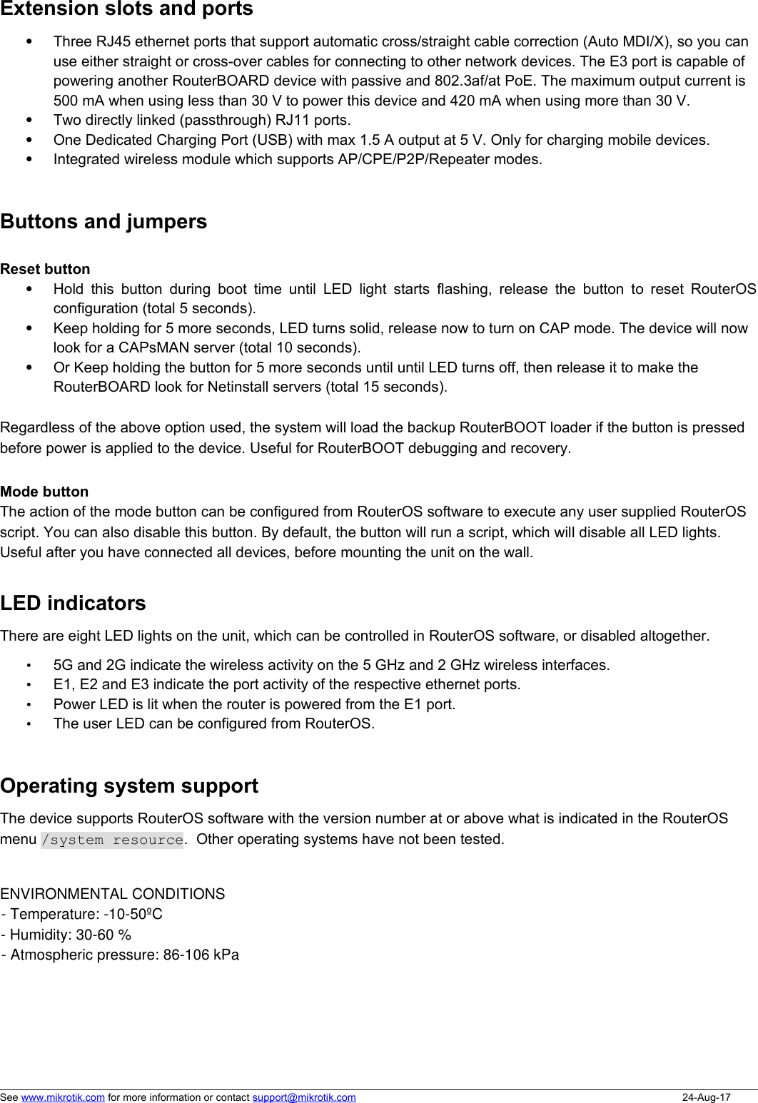 Extension slots and portsThree RJ45 ethernet ports that support automatic cross/straight cable correction (Auto MDI/X), so you can use either straight or cross-over cables for connecting to other network devices. The E3 port is capable of powering another RouterBOARD device with passive and 802.3af/at PoE. The maximum output current is 500 mA when using less than 30 V to power this device and 420 mA when using more than 30 V. Two directly linked (passthrough) RJ11 ports.One Dedicated Charging Port (USB) with max 1.5 A output at 5 V. Only for charging mobile devices. Integrated wireless module which supports AP/CPE/P2P/Repeater modes.Buttons and jumpersReset buttonHold this button during boot time until LED light starts flashing, release the button to reset RouterOSconfiguration (total 5 seconds).Keep holding for 5 more seconds, LED turns solid, release now to turn on CAP mode. The device will now look for a CAPsMAN server (total 10 seconds).Or Keep holding the button for 5 more seconds until until LED turns off, then release it to make the RouterBOARD look for Netinstall servers (total 15 seconds).Regardless of the above option used, the system will load the backup RouterBOOT loader if the button is pressed before power is applied to the device. Useful for RouterBOOT debugging and recovery.Mode buttonThe action of the mode button can be configured from RouterOS software to execute any user supplied RouterOS script. You can also disable this button. By default, the button will run a script, which will disable all LED lights. Useful after you have connected all devices, before mounting the unit on the wall. LED indicatorsThere are eight LED lights on the unit, which can be controlled in RouterOS software, or disabled altogether. •5G and 2G indicate the wireless activity on the 5 GHz and 2 GHz wireless interfaces. •E1, E2 and E3 indicate the port activity of the respective ethernet ports. •Power LED is lit when the router is powered from the E1 port.•The user LED can be configured from RouterOS. Operating system supportThe device supports RouterOS software with the version number at or above what is indicated in the RouterOS menu /system resource.  Other operating systems have not been tested. See www.mikrotik.com for more information or contact support@mikrotik.com 24-Aug-17ENVIRONMENTAL CONDITIONS- Temperature: -20-55oC- Humidity: 30-60 %- Atmospheric pressure: 86-106 kPa- Temperature: -10-50ºC