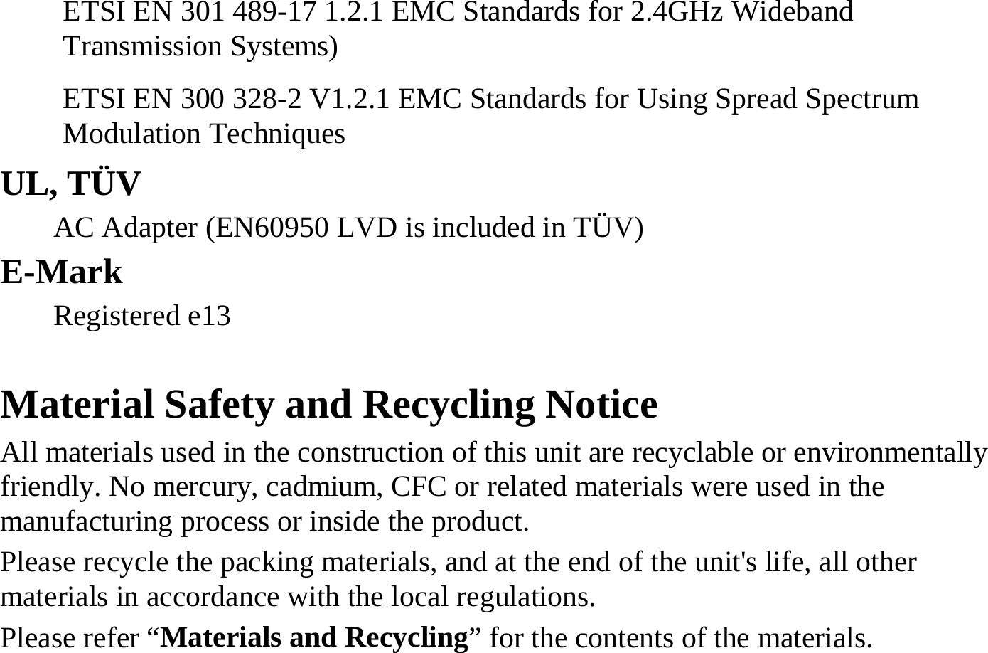 ETSI EN 301 489-17 1.2.1 EMC Standards for 2.4GHz Wideband Transmission Systems) ETSI EN 300 328-2 V1.2.1 EMC Standards for Using Spread Spectrum Modulation Techniques  UL, TÜV AC Adapter (EN60950 LVD is included in TÜV) E-Mark Registered e13   Material Safety and Recycling Notice All materials used in the construction of this unit are recyclable or environmentally friendly. No mercury, cadmium, CFC or related materials were used in the manufacturing process or inside the product. Please recycle the packing materials, and at the end of the unit&apos;s life, all other materials in accordance with the local regulations. Please refer “Materials and Recycling” for the contents of the materials. 