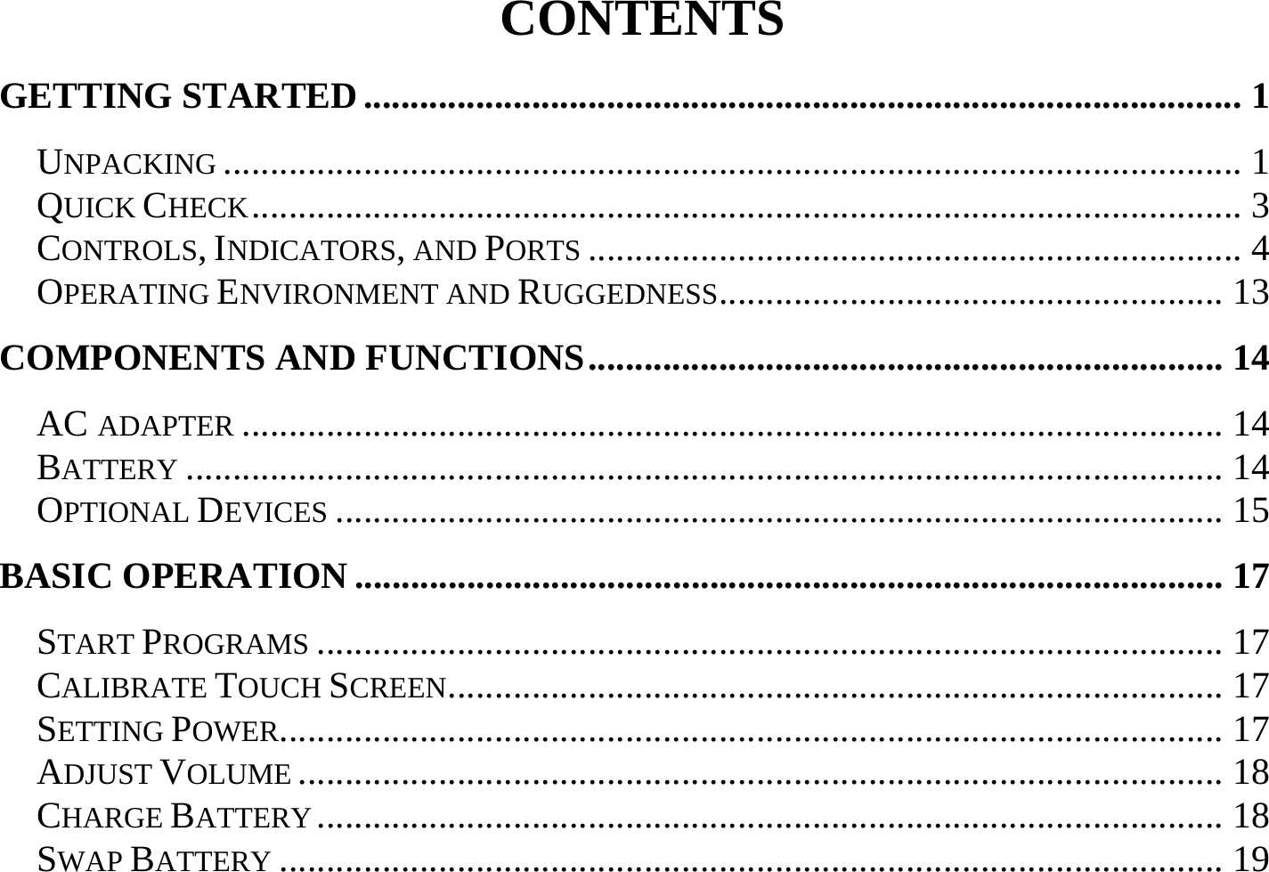 CONTENTS GETTING STARTED.............................................................................................. 1 UNPACKING ............................................................................................................. 1 QUICK CHECK.......................................................................................................... 3 CONTROLS, INDICATORS, AND PORTS ...................................................................... 4 OPERATING ENVIRONMENT AND RUGGEDNESS...................................................... 13 COMPONENTS AND FUNCTIONS.................................................................... 14 AC ADAPTER ......................................................................................................... 14 BATTERY ............................................................................................................... 14 OPTIONAL DEVICES ............................................................................................... 15 BASIC OPERATION ............................................................................................. 17 START PROGRAMS ................................................................................................. 17 CALIBRATE TOUCH SCREEN................................................................................... 17 SETTING POWER..................................................................................................... 17 ADJUST VOLUME ................................................................................................... 18 CHARGE BATTERY ................................................................................................. 18 SWAP BATTERY ..................................................................................................... 19 