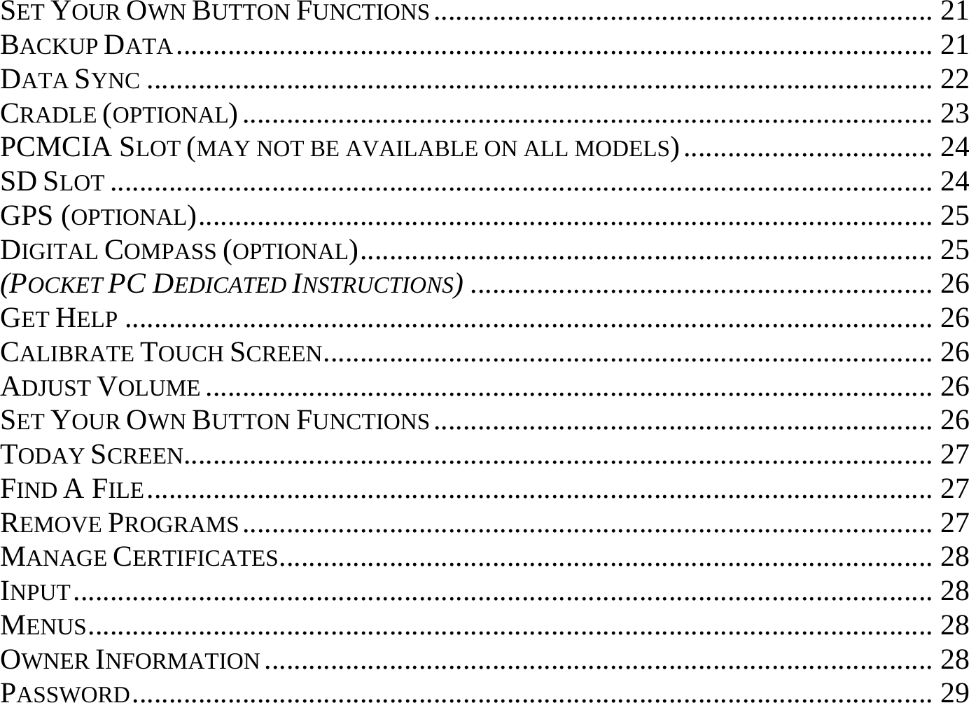 SET YOUR OWN BUTTON FUNCTIONS.................................................................... 21 BACKUP DATA....................................................................................................... 21 DATA SYNC ........................................................................................................... 22 CRADLE (OPTIONAL).............................................................................................. 23 PCMCIA SLOT (MAY NOT BE AVAILABLE ON ALL MODELS).................................. 24 SD SLOT ................................................................................................................ 24 GPS (OPTIONAL).................................................................................................... 25 DIGITAL COMPASS (OPTIONAL).............................................................................. 25 (POCKET PC DEDICATED INSTRUCTIONS)............................................................... 26 GET HELP .............................................................................................................. 26 CALIBRATE TOUCH SCREEN................................................................................... 26 ADJUST VOLUME ................................................................................................... 26 SET YOUR OWN BUTTON FUNCTIONS.................................................................... 26 TODAY SCREEN...................................................................................................... 27 FIND A FILE........................................................................................................... 27 REMOVE PROGRAMS.............................................................................................. 27 MANAGE CERTIFICATES......................................................................................... 28 INPUT..................................................................................................................... 28 MENUS................................................................................................................... 28 OWNER INFORMATION ........................................................................................... 28 PASSWORD............................................................................................................. 29 