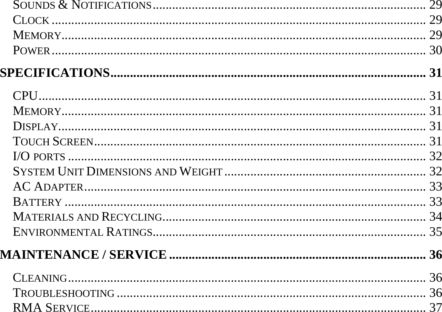 SOUNDS &amp; NOTIFICATIONS.................................................................................... 29 CLOCK ................................................................................................................... 29 MEMORY................................................................................................................ 29 POWER................................................................................................................... 30 SPECIFICATIONS................................................................................................. 31 CPU....................................................................................................................... 31 MEMORY................................................................................................................ 31 DISPLAY................................................................................................................. 31 TOUCH SCREEN...................................................................................................... 31 I/O PORTS .............................................................................................................. 32 SYSTEM UNIT DIMENSIONS AND WEIGHT .............................................................. 32 AC ADAPTER......................................................................................................... 33 BATTERY ............................................................................................................... 33 MATERIALS AND RECYCLING................................................................................. 34 ENVIRONMENTAL RATINGS.................................................................................... 35 MAINTENANCE / SERVICE............................................................................... 36 CLEANING.............................................................................................................. 36 TROUBLESHOOTING ............................................................................................... 36 RMA SERVICE....................................................................................................... 37 