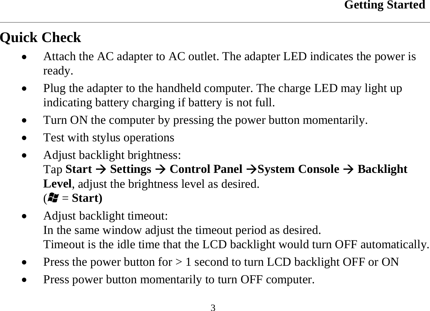 Getting Started  3 Quick Check •  Attach the AC adapter to AC outlet. The adapter LED indicates the power is ready. •  Plug the adapter to the handheld computer. The charge LED may light up indicating battery charging if battery is not full. •  Turn ON the computer by pressing the power button momentarily. •  Test with stylus operations •  Adjust backlight brightness: Tap Start Æ Settings Æ Control Panel ÆSystem Console Æ Backlight Level, adjust the brightness level as desired. ( = Start) •  Adjust backlight timeout: In the same window adjust the timeout period as desired. Timeout is the idle time that the LCD backlight would turn OFF automatically. •  Press the power button for &gt; 1 second to turn LCD backlight OFF or ON •  Press power button momentarily to turn OFF computer. 