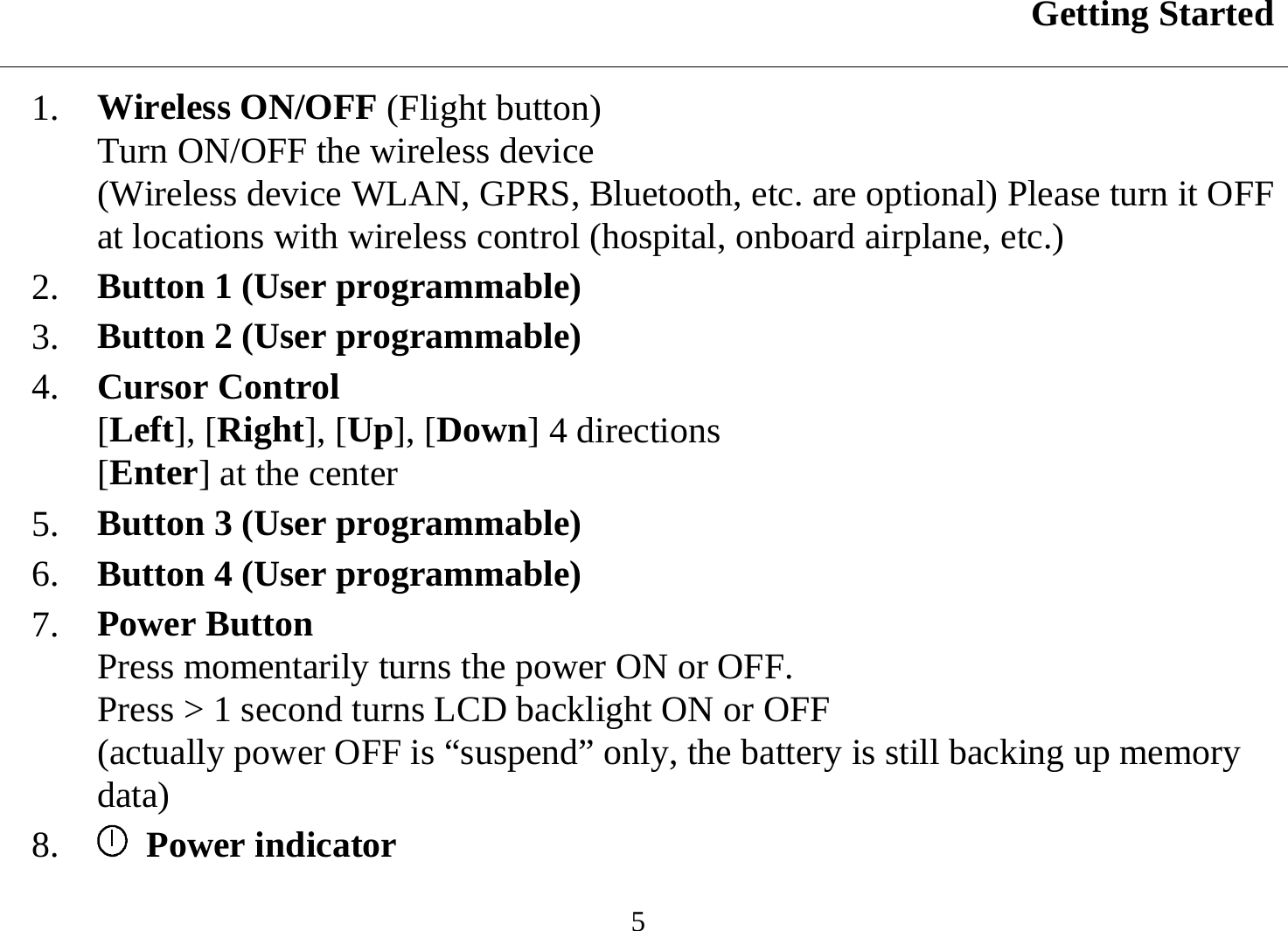 Getting Started  5 1.  Wireless ON/OFF (Flight button) Turn ON/OFF the wireless device  (Wireless device WLAN, GPRS, Bluetooth, etc. are optional) Please turn it OFF at locations with wireless control (hospital, onboard airplane, etc.) 2.  Button 1 (User programmable)  3.  Button 2 (User programmable)  4.  Cursor Control [Left], [Right], [Up], [Down] 4 directions [Enter] at the center  5.  Button 3 (User programmable)  6.  Button 4 (User programmable)  7.  Power Button Press momentarily turns the power ON or OFF.  Press &gt; 1 second turns LCD backlight ON or OFF (actually power OFF is “suspend” only, the battery is still backing up memory data) 8.    Power indicator  