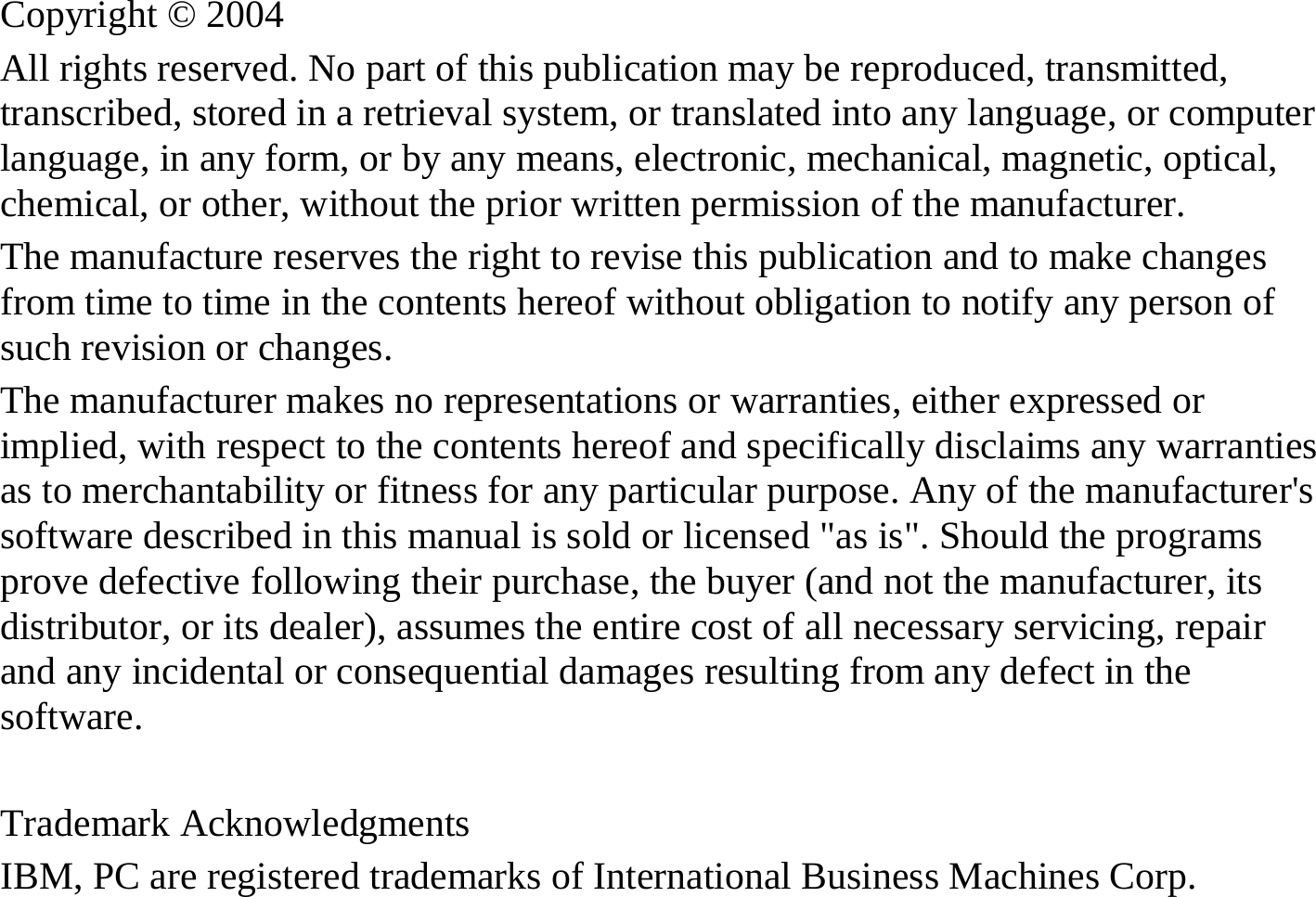 Copyright © 2004 All rights reserved. No part of this publication may be reproduced, transmitted, transcribed, stored in a retrieval system, or translated into any language, or computer language, in any form, or by any means, electronic, mechanical, magnetic, optical, chemical, or other, without the prior written permission of the manufacturer. The manufacture reserves the right to revise this publication and to make changes from time to time in the contents hereof without obligation to notify any person of such revision or changes. The manufacturer makes no representations or warranties, either expressed or implied, with respect to the contents hereof and specifically disclaims any warranties as to merchantability or fitness for any particular purpose. Any of the manufacturer&apos;s software described in this manual is sold or licensed &quot;as is&quot;. Should the programs prove defective following their purchase, the buyer (and not the manufacturer, its distributor, or its dealer), assumes the entire cost of all necessary servicing, repair and any incidental or consequential damages resulting from any defect in the software.  Trademark Acknowledgments IBM, PC are registered trademarks of International Business Machines Corp. 