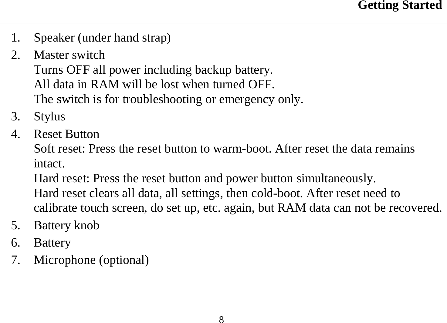 Getting Started  8 1.  Speaker (under hand strap) 2. Master switch Turns OFF all power including backup battery.  All data in RAM will be lost when turned OFF. The switch is for troubleshooting or emergency only. 3. Stylus 4. Reset Button Soft reset: Press the reset button to warm-boot. After reset the data remains intact.  Hard reset: Press the reset button and power button simultaneously. Hard reset clears all data, all settings, then cold-boot. After reset need to calibrate touch screen, do set up, etc. again, but RAM data can not be recovered. 5. Battery knob 6. Battery 7. Microphone (optional)  