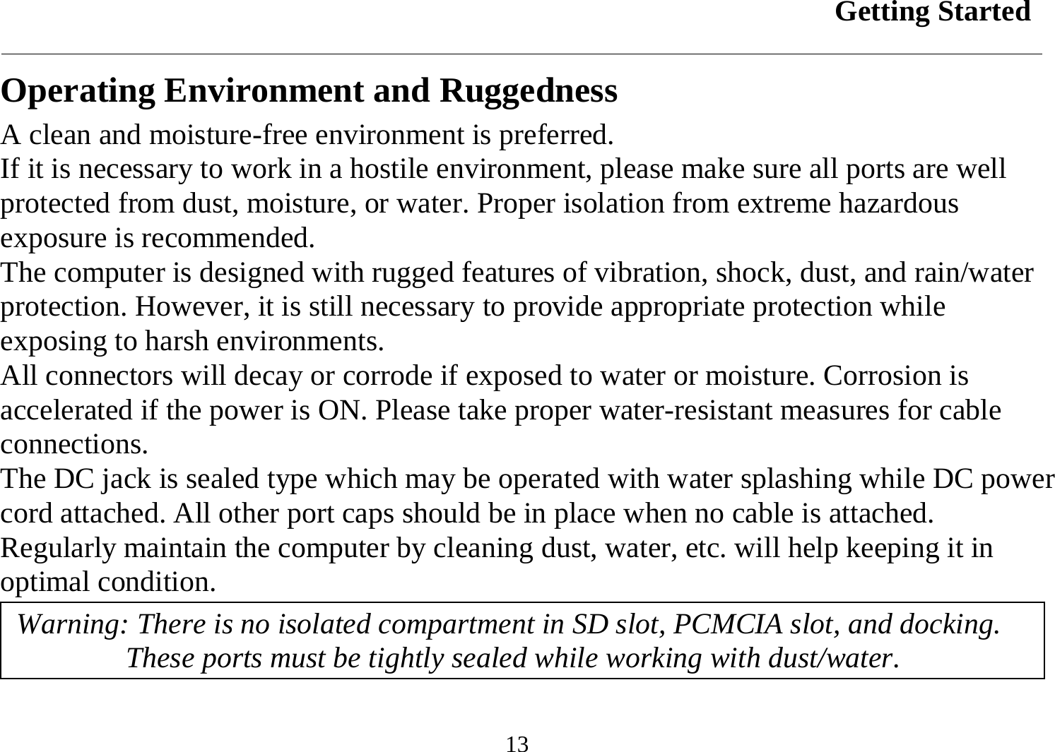 Getting Started  13 Operating Environment and Ruggedness A clean and moisture-free environment is preferred.  If it is necessary to work in a hostile environment, please make sure all ports are well protected from dust, moisture, or water. Proper isolation from extreme hazardous exposure is recommended. The computer is designed with rugged features of vibration, shock, dust, and rain/water protection. However, it is still necessary to provide appropriate protection while exposing to harsh environments. All connectors will decay or corrode if exposed to water or moisture. Corrosion is accelerated if the power is ON. Please take proper water-resistant measures for cable connections. The DC jack is sealed type which may be operated with water splashing while DC power cord attached. All other port caps should be in place when no cable is attached. Regularly maintain the computer by cleaning dust, water, etc. will help keeping it in optimal condition. Warning: There is no isolated compartment in SD slot, PCMCIA slot, and docking. These ports must be tightly sealed while working with dust/water. 