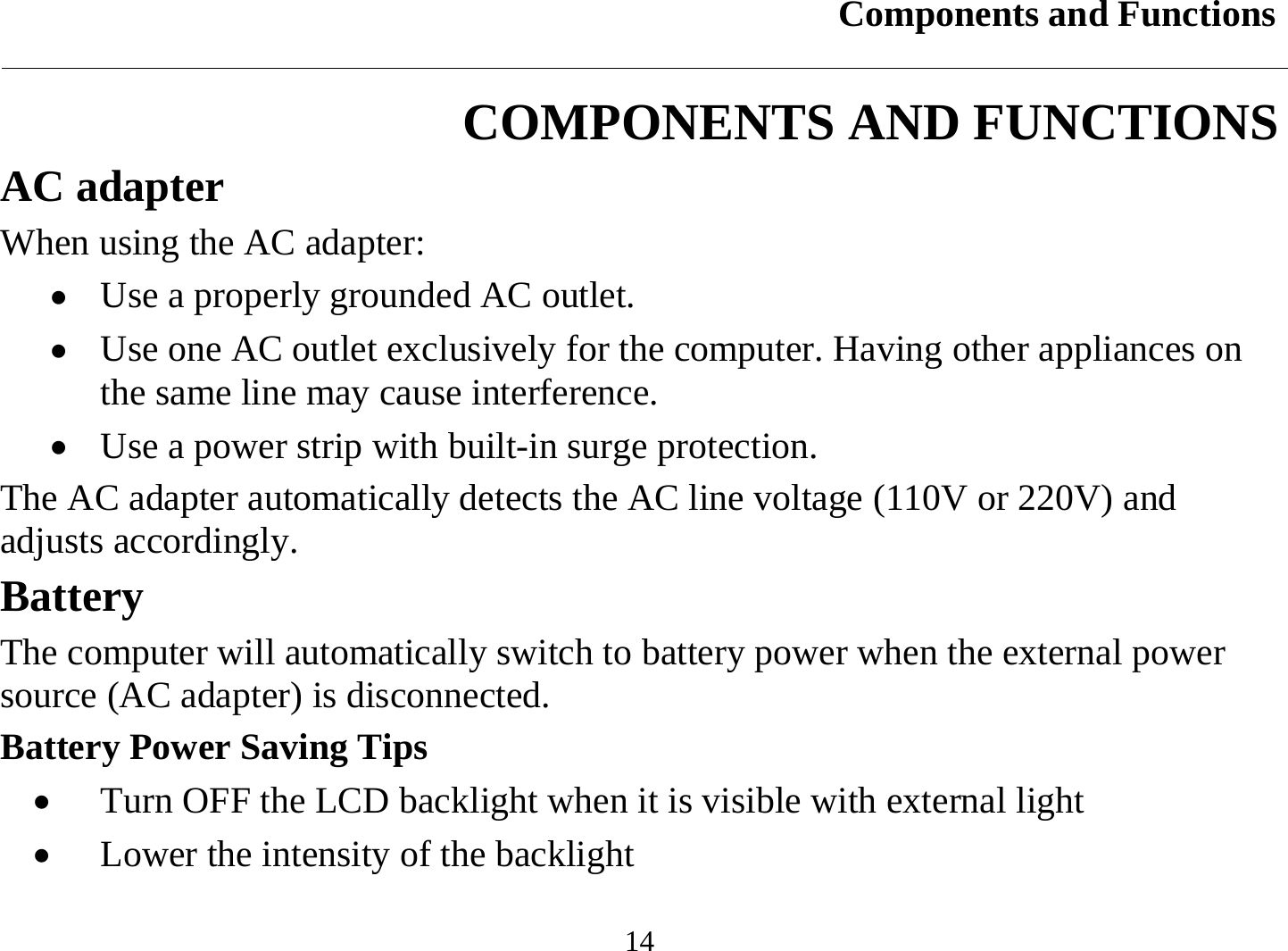 Components and Functions  14 COMPONENTS AND FUNCTIONS AC adapter When using the AC adapter: •  Use a properly grounded AC outlet. •  Use one AC outlet exclusively for the computer. Having other appliances on the same line may cause interference. •  Use a power strip with built-in surge protection. The AC adapter automatically detects the AC line voltage (110V or 220V) and adjusts accordingly. Battery The computer will automatically switch to battery power when the external power source (AC adapter) is disconnected.  Battery Power Saving Tips •  Turn OFF the LCD backlight when it is visible with external light •  Lower the intensity of the backlight 