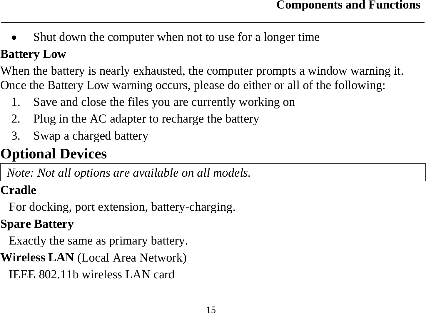 Components and Functions  15 •  Shut down the computer when not to use for a longer time Battery Low When the battery is nearly exhausted, the computer prompts a window warning it. Once the Battery Low warning occurs, please do either or all of the following: 1.   Save and close the files you are currently working on 2.   Plug in the AC adapter to recharge the battery 3.   Swap a charged battery Optional Devices Note: Not all options are available on all models. Cradle For docking, port extension, battery-charging. Spare Battery Exactly the same as primary battery. Wireless LAN (Local Area Network) IEEE 802.11b wireless LAN card  