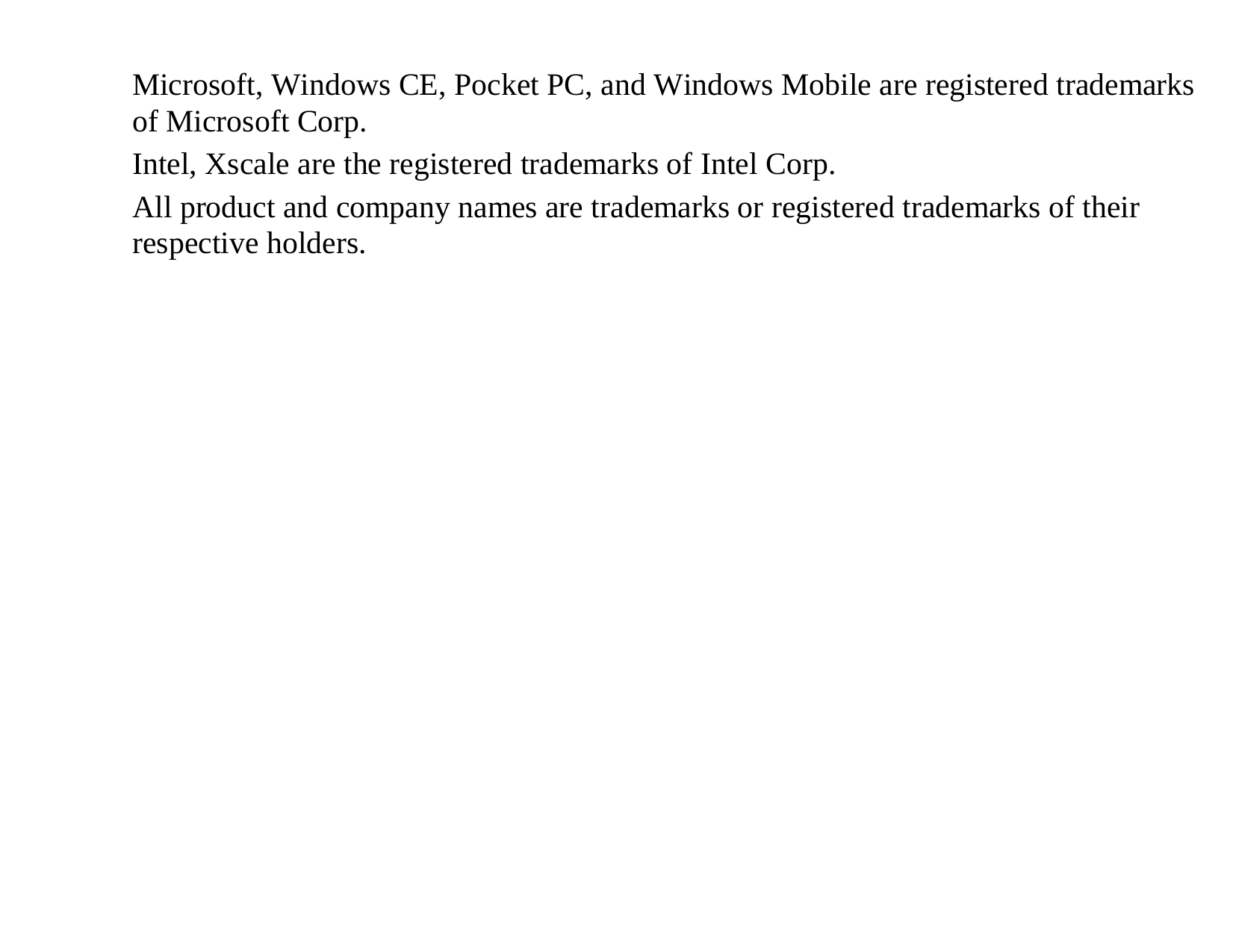 Microsoft, Windows CE, Pocket PC, and Windows Mobile are registered trademarks of Microsoft Corp. Intel, Xscale are the registered trademarks of Intel Corp. All product and company names are trademarks or registered trademarks of their respective holders. 