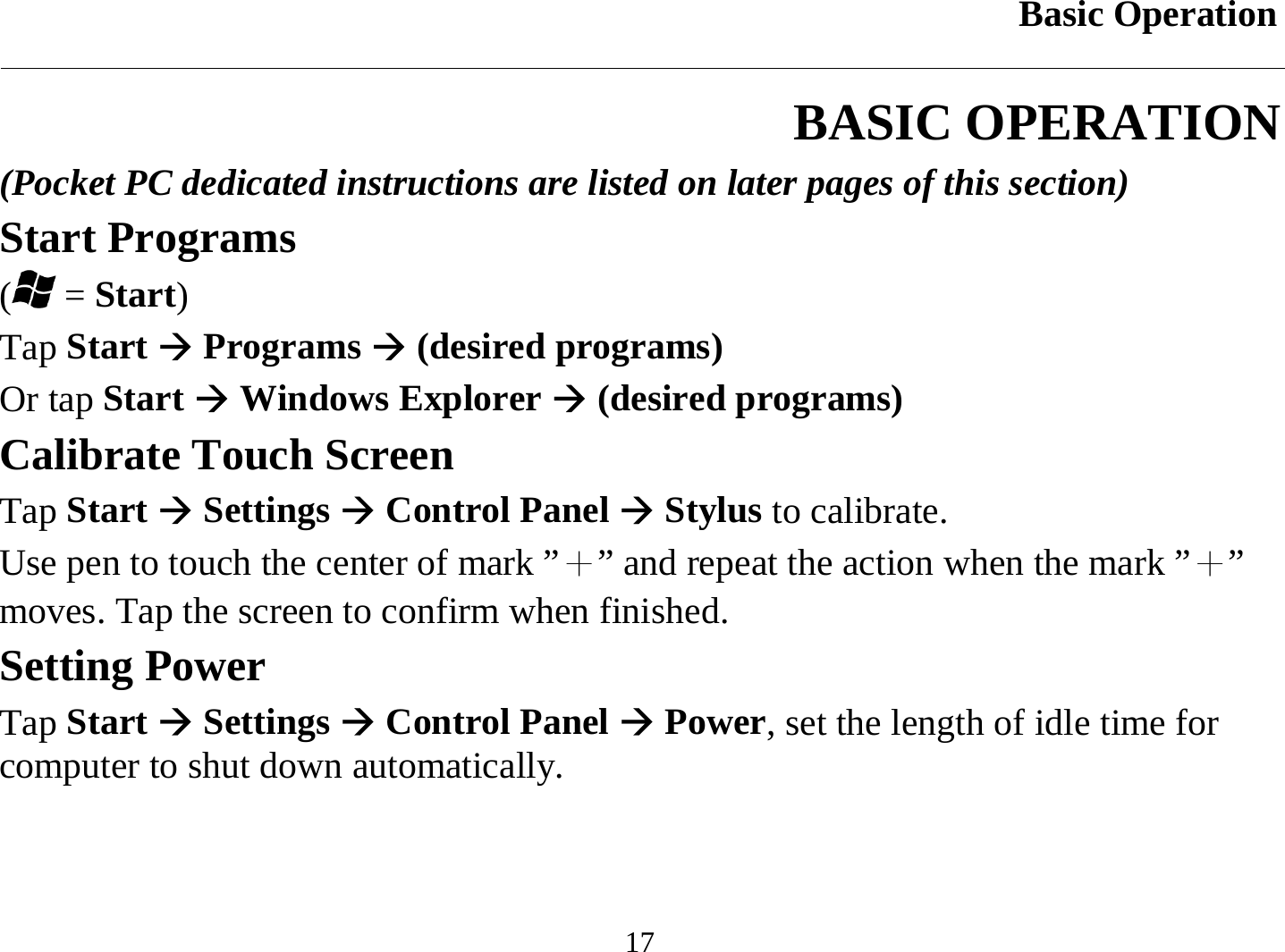 Basic Operation  17 BASIC OPERATION (Pocket PC dedicated instructions are listed on later pages of this section) Start Programs ( = Start) Tap Start Æ Programs Æ (desired programs) Or tap Start Æ Windows Explorer Æ (desired programs) Calibrate Touch Screen Tap Start Æ Settings Æ Control Panel Æ Stylus to calibrate. Use pen to touch the center of mark ”＋” and repeat the action when the mark ”＋” moves. Tap the screen to confirm when finished. Setting Power Tap Start Æ Settings Æ Control Panel Æ Power, set the length of idle time for computer to shut down automatically. 