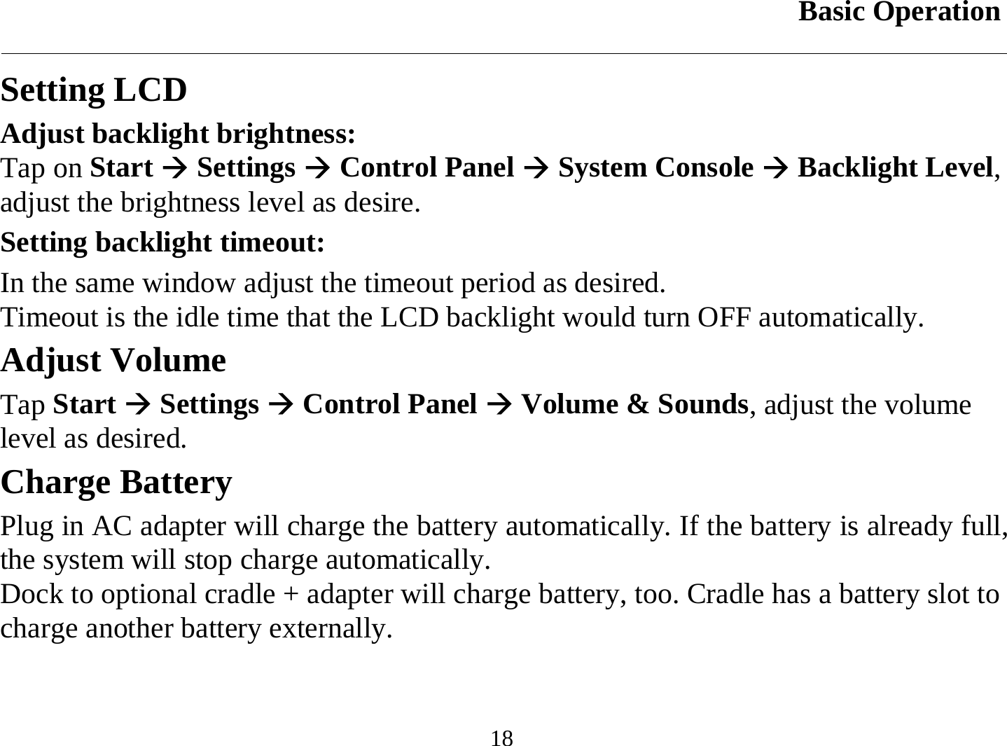 Basic Operation  18 Setting LCD Adjust backlight brightness: Tap on Start Æ Settings Æ Control Panel Æ System Console Æ Backlight Level, adjust the brightness level as desire. Setting backlight timeout: In the same window adjust the timeout period as desired. Timeout is the idle time that the LCD backlight would turn OFF automatically. Adjust Volume Tap Start Æ Settings Æ Control Panel Æ Volume &amp; Sounds, adjust the volume level as desired. Charge Battery Plug in AC adapter will charge the battery automatically. If the battery is already full, the system will stop charge automatically. Dock to optional cradle + adapter will charge battery, too. Cradle has a battery slot to charge another battery externally. 