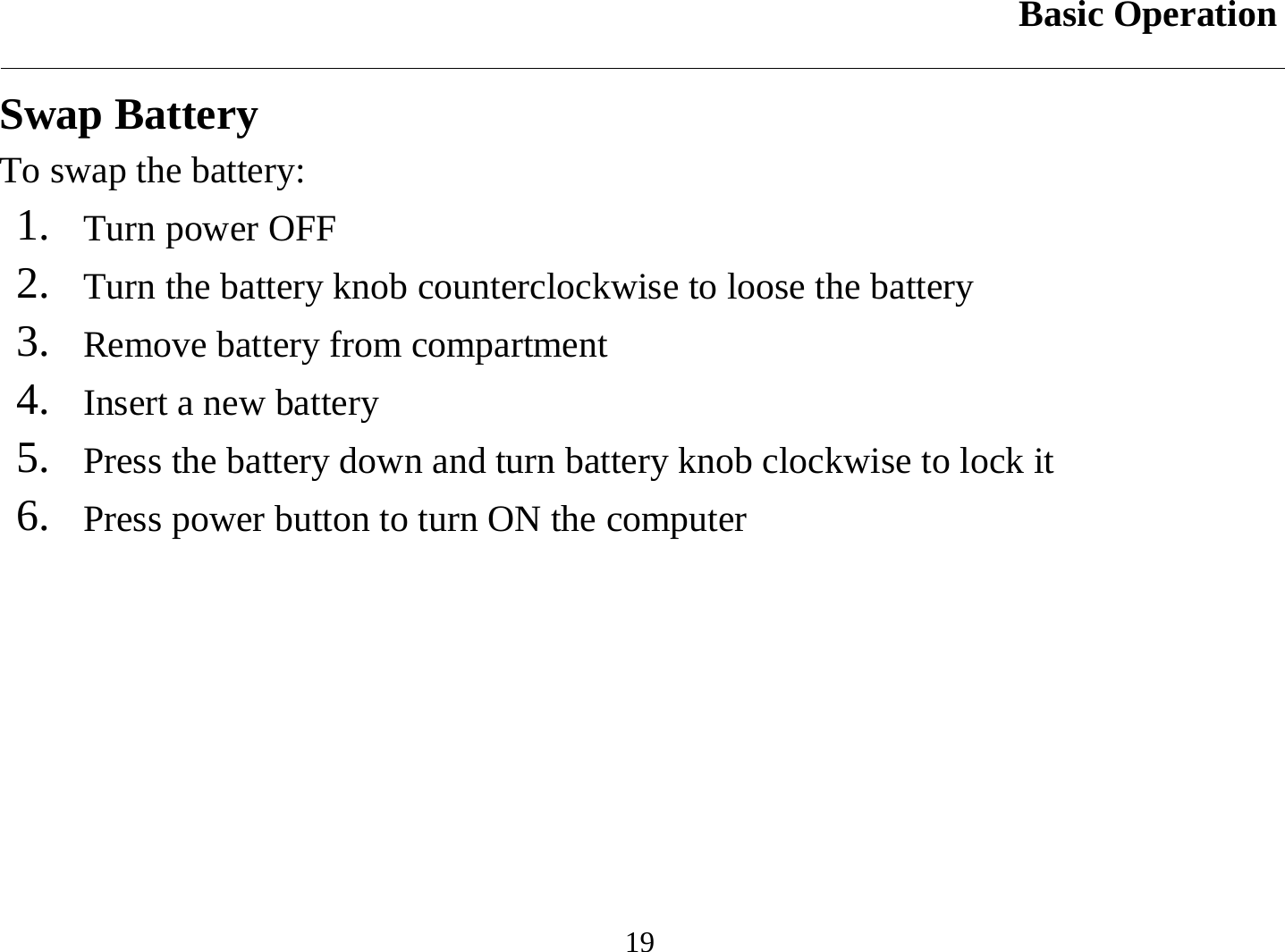 Basic Operation  19 Swap Battery To swap the battery: 1.   Turn power OFF 2.   Turn the battery knob counterclockwise to loose the battery 3.   Remove battery from compartment 4.   Insert a new battery 5.   Press the battery down and turn battery knob clockwise to lock it 6.   Press power button to turn ON the computer 