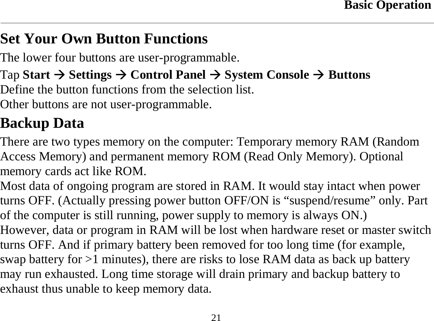 Basic Operation  21 Set Your Own Button Functions The lower four buttons are user-programmable.  Tap Start Æ Settings Æ Control Panel Æ System Console Æ Buttons Define the button functions from the selection list. Other buttons are not user-programmable. Backup Data There are two types memory on the computer: Temporary memory RAM (Random Access Memory) and permanent memory ROM (Read Only Memory). Optional memory cards act like ROM. Most data of ongoing program are stored in RAM. It would stay intact when power turns OFF. (Actually pressing power button OFF/ON is “suspend/resume” only. Part of the computer is still running, power supply to memory is always ON.) However, data or program in RAM will be lost when hardware reset or master switch turns OFF. And if primary battery been removed for too long time (for example, swap battery for &gt;1 minutes), there are risks to lose RAM data as back up battery may run exhausted. Long time storage will drain primary and backup battery to exhaust thus unable to keep memory data.  