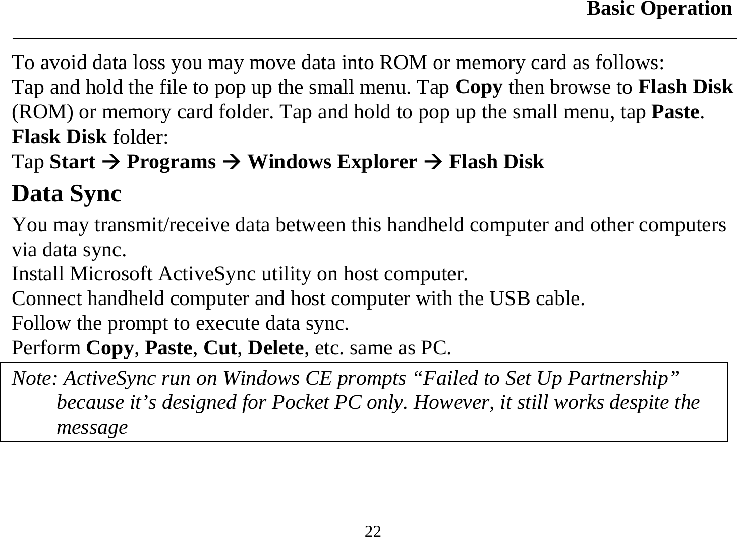 Basic Operation  22 To avoid data loss you may move data into ROM or memory card as follows: Tap and hold the file to pop up the small menu. Tap Copy then browse to Flash Disk (ROM) or memory card folder. Tap and hold to pop up the small menu, tap Paste. Flask Disk folder: Tap Start Æ Programs Æ Windows Explorer Æ Flash Disk  Data Sync  You may transmit/receive data between this handheld computer and other computers via data sync. Install Microsoft ActiveSync utility on host computer. Connect handheld computer and host computer with the USB cable. Follow the prompt to execute data sync.  Perform Copy, Paste, Cut, Delete, etc. same as PC. Note: ActiveSync run on Windows CE prompts “Failed to Set Up Partnership” because it’s designed for Pocket PC only. However, it still works despite the message  