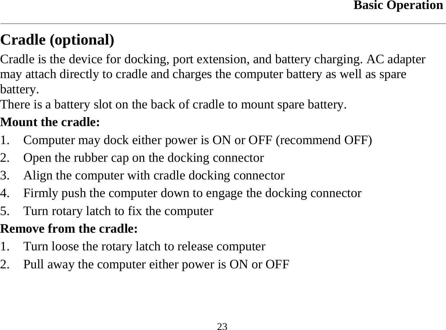 Basic Operation  23 Cradle (optional) Cradle is the device for docking, port extension, and battery charging. AC adapter may attach directly to cradle and charges the computer battery as well as spare battery. There is a battery slot on the back of cradle to mount spare battery. Mount the cradle: 1.  Computer may dock either power is ON or OFF (recommend OFF) 2.  Open the rubber cap on the docking connector 3.  Align the computer with cradle docking connector 4.  Firmly push the computer down to engage the docking connector 5.  Turn rotary latch to fix the computer Remove from the cradle: 1.  Turn loose the rotary latch to release computer 2.  Pull away the computer either power is ON or OFF 