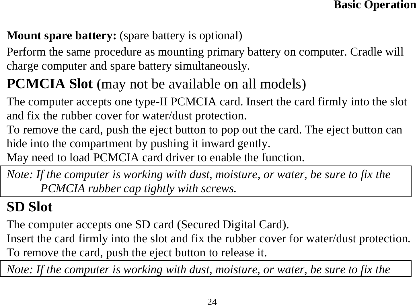 Basic Operation  24 Mount spare battery: (spare battery is optional) Perform the same procedure as mounting primary battery on computer. Cradle will charge computer and spare battery simultaneously. PCMCIA Slot (may not be available on all models) The computer accepts one type-II PCMCIA card. Insert the card firmly into the slot and fix the rubber cover for water/dust protection.  To remove the card, push the eject button to pop out the card. The eject button can hide into the compartment by pushing it inward gently.  May need to load PCMCIA card driver to enable the function. Note: If the computer is working with dust, moisture, or water, be sure to fix the PCMCIA rubber cap tightly with screws. SD Slot The computer accepts one SD card (Secured Digital Card).  Insert the card firmly into the slot and fix the rubber cover for water/dust protection.  To remove the card, push the eject button to release it. Note: If the computer is working with dust, moisture, or water, be sure to fix the 