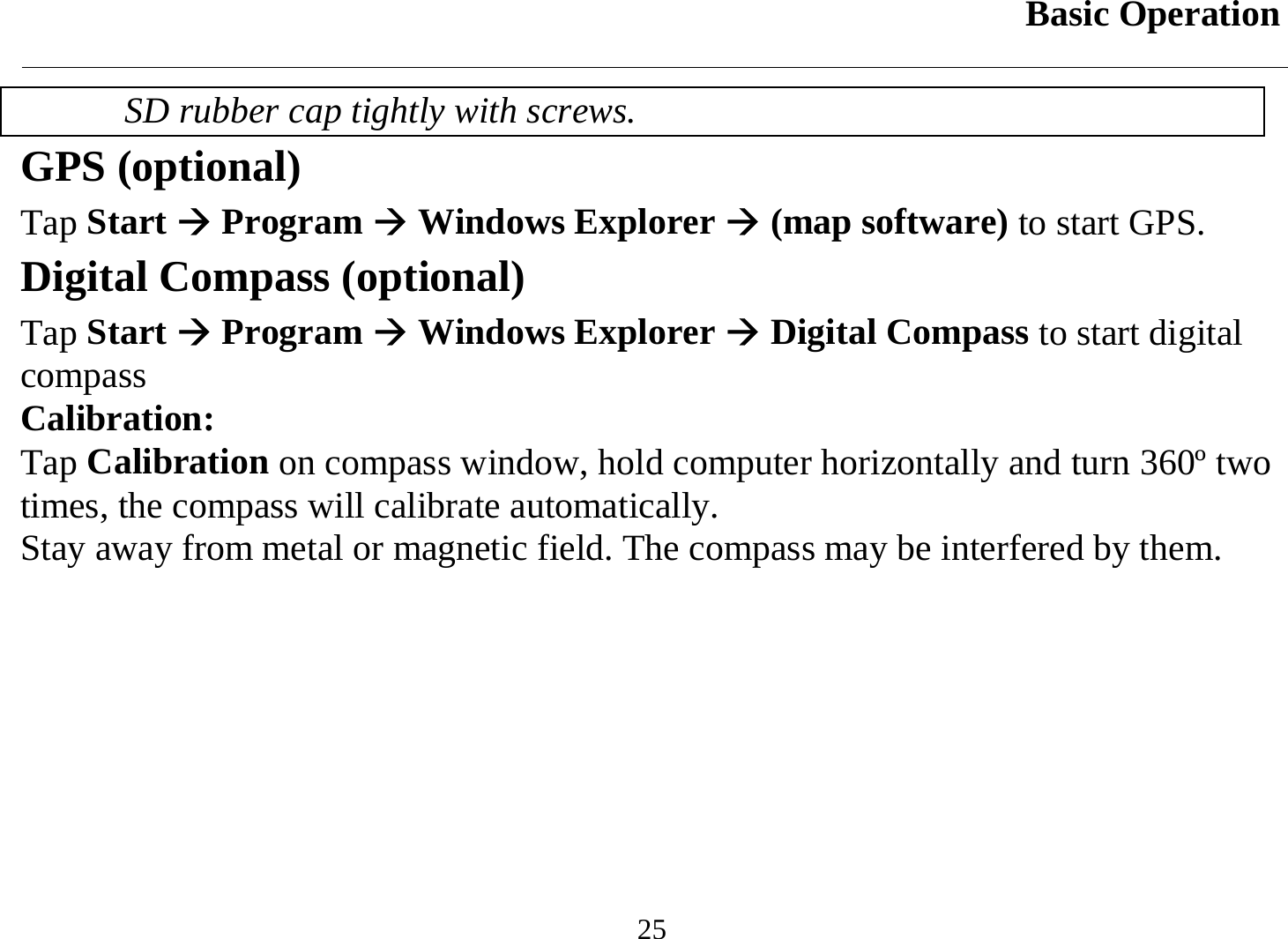 Basic Operation  25 SD rubber cap tightly with screws. GPS (optional) Tap Start Æ Program Æ Windows Explorer Æ (map software) to start GPS.  Digital Compass (optional) Tap Start Æ Program Æ Windows Explorer Æ Digital Compass to start digital compass Calibration: Tap Calibration on compass window, hold computer horizontally and turn 360º two times, the compass will calibrate automatically. Stay away from metal or magnetic field. The compass may be interfered by them. 