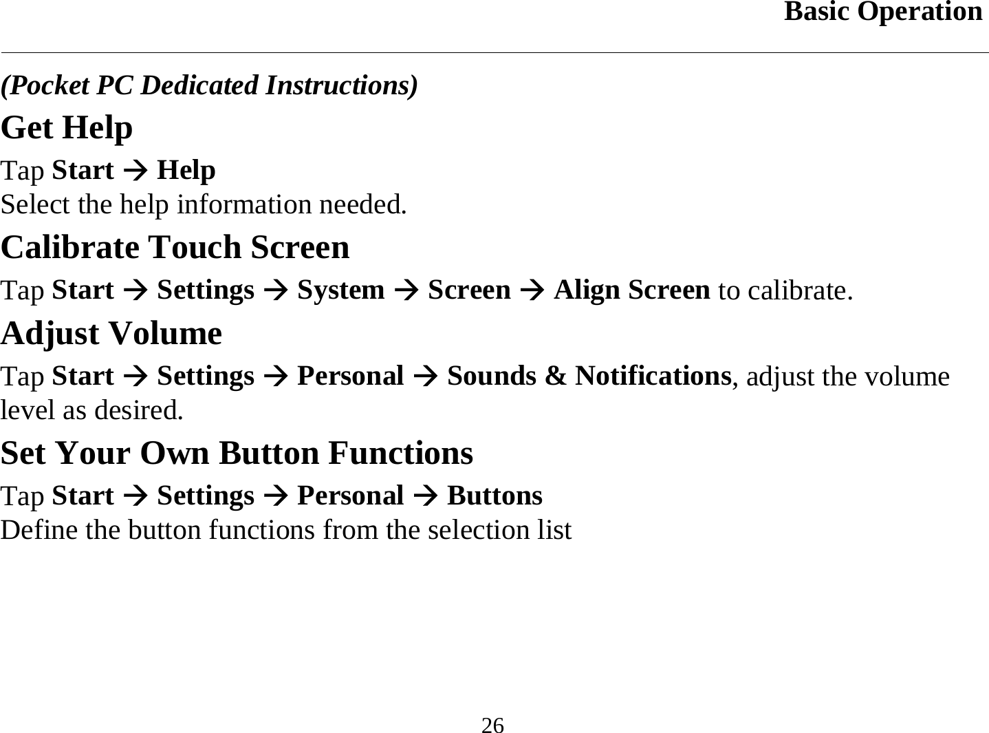 Basic Operation  26 (Pocket PC Dedicated Instructions) Get Help Tap Start Æ Help  Select the help information needed.  Calibrate Touch Screen Tap Start Æ Settings Æ System Æ Screen Æ Align Screen to calibrate. Adjust Volume Tap Start Æ Settings Æ Personal Æ Sounds &amp; Notifications, adjust the volume level as desired. Set Your Own Button Functions Tap Start Æ Settings Æ Personal Æ Buttons Define the button functions from the selection list 