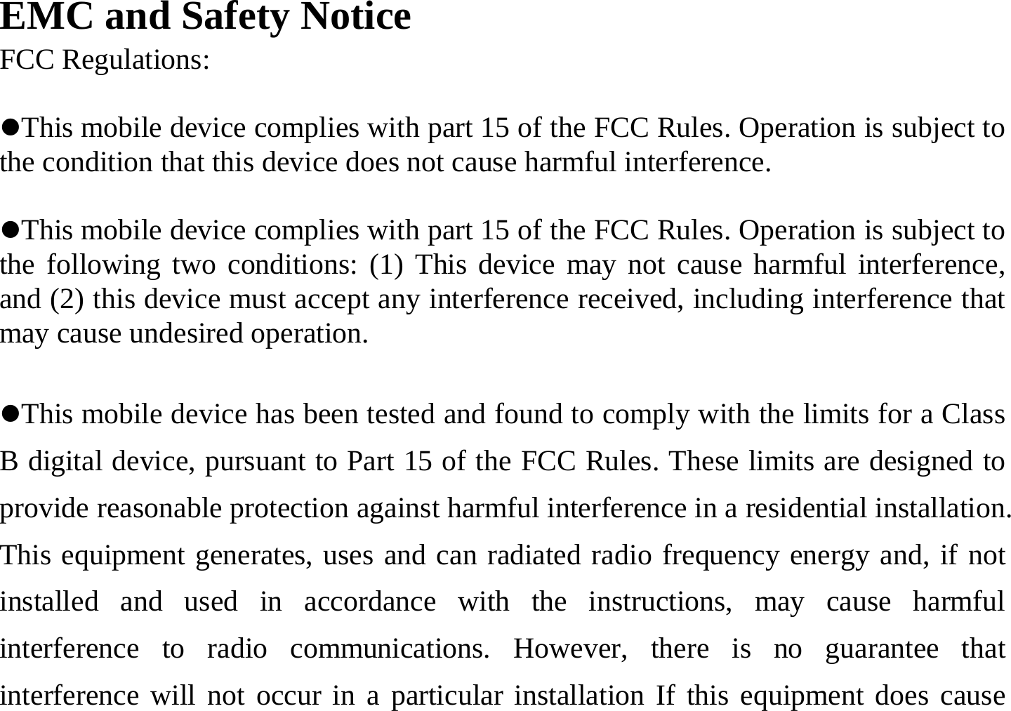 EMC and Safety Notice FCC Regulations:  zThis mobile device complies with part 15 of the FCC Rules. Operation is subject to the condition that this device does not cause harmful interference.  zThis mobile device complies with part 15 of the FCC Rules. Operation is subject to the following two conditions: (1) This device may not cause harmful interference, and (2) this device must accept any interference received, including interference that may cause undesired operation.  zThis mobile device has been tested and found to comply with the limits for a Class B digital device, pursuant to Part 15 of the FCC Rules. These limits are designed to provide reasonable protection against harmful interference in a residential installation. This equipment generates, uses and can radiated radio frequency energy and, if not installed and used in accordance with the instructions, may cause harmful interference to radio communications. However, there is no guarantee that interference will not occur in a particular installation If this equipment does cause 