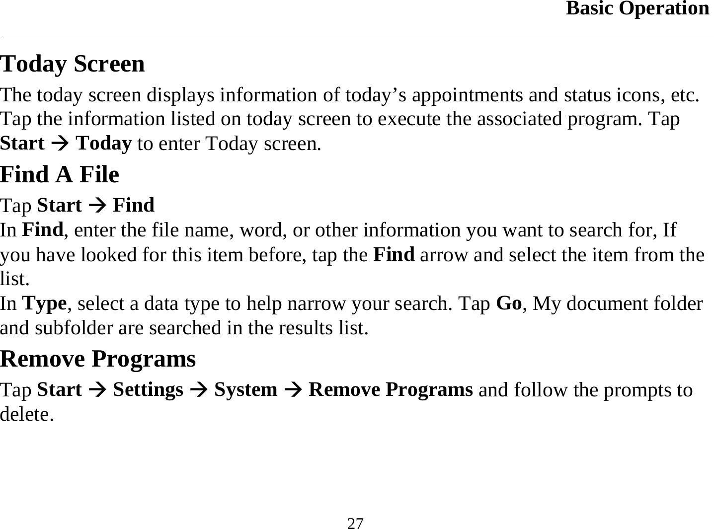 Basic Operation  27 Today Screen The today screen displays information of today’s appointments and status icons, etc. Tap the information listed on today screen to execute the associated program. Tap Start Æ Today to enter Today screen. Find A File Tap Start Æ Find In Find, enter the file name, word, or other information you want to search for, If you have looked for this item before, tap the Find arrow and select the item from the list. In Type, select a data type to help narrow your search. Tap Go, My document folder and subfolder are searched in the results list. Remove Programs Tap Start Æ Settings Æ System Æ Remove Programs and follow the prompts to delete. 