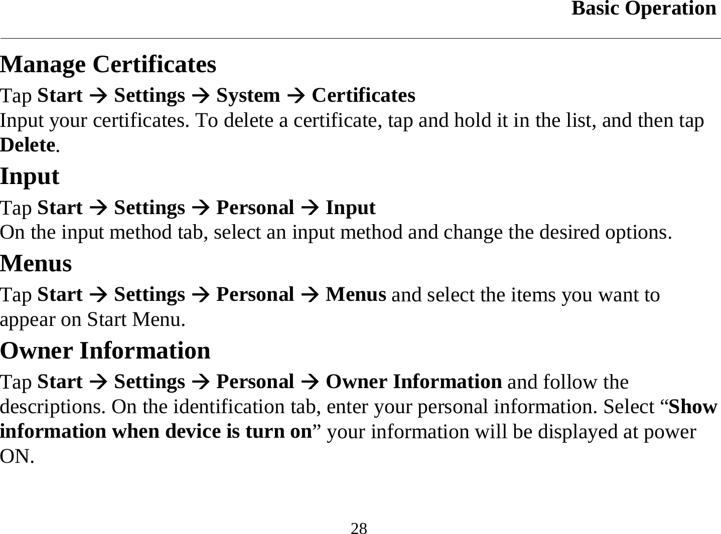 Basic Operation  28 Manage Certificates Tap Start Æ Settings Æ System Æ Certificates Input your certificates. To delete a certificate, tap and hold it in the list, and then tap Delete. Input Tap Start Æ Settings Æ Personal Æ Input On the input method tab, select an input method and change the desired options. Menus Tap Start Æ Settings Æ Personal Æ Menus and select the items you want to appear on Start Menu. Owner Information Tap Start Æ Settings Æ Personal Æ Owner Information and follow the descriptions. On the identification tab, enter your personal information. Select “Show information when device is turn on” your information will be displayed at power ON. 