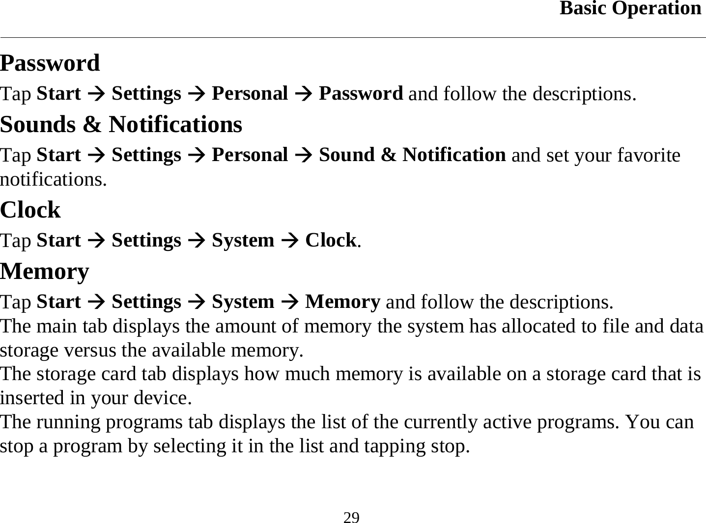 Basic Operation  29 Password Tap Start Æ Settings Æ Personal Æ Password and follow the descriptions. Sounds &amp; Notifications Tap Start Æ Settings Æ Personal Æ Sound &amp; Notification and set your favorite notifications. Clock Tap Start Æ Settings Æ System Æ Clock. Memory Tap Start Æ Settings Æ System Æ Memory and follow the descriptions. The main tab displays the amount of memory the system has allocated to file and data storage versus the available memory. The storage card tab displays how much memory is available on a storage card that is inserted in your device. The running programs tab displays the list of the currently active programs. You can stop a program by selecting it in the list and tapping stop. 