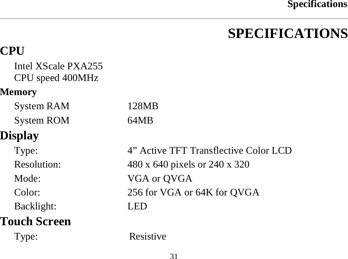 Specifications  31 SPECIFICATIONS CPU Intel XScale PXA255 CPU speed 400MHz  Memory System RAM  128MB System ROM  64MB Display Type:  4” Active TFT Transflective Color LCD  Resolution:  480 x 640 pixels or 240 x 320 Mode:  VGA or QVGA Color:  256 for VGA or 64K for QVGA Backlight: LED Touch Screen Type: Resistive 