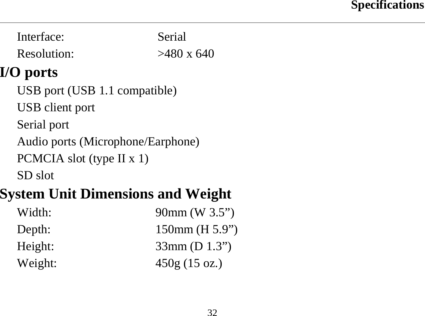 Specifications  32 Interface: Serial Resolution:  &gt;480 x 640 I/O ports USB port (USB 1.1 compatible) USB client port Serial port Audio ports (Microphone/Earphone) PCMCIA slot (type II x 1) SD slot System Unit Dimensions and Weight Width:  90mm (W 3.5”) Depth:  150mm (H 5.9”) Height:  33mm (D 1.3”) Weight:  450g (15 oz.) 