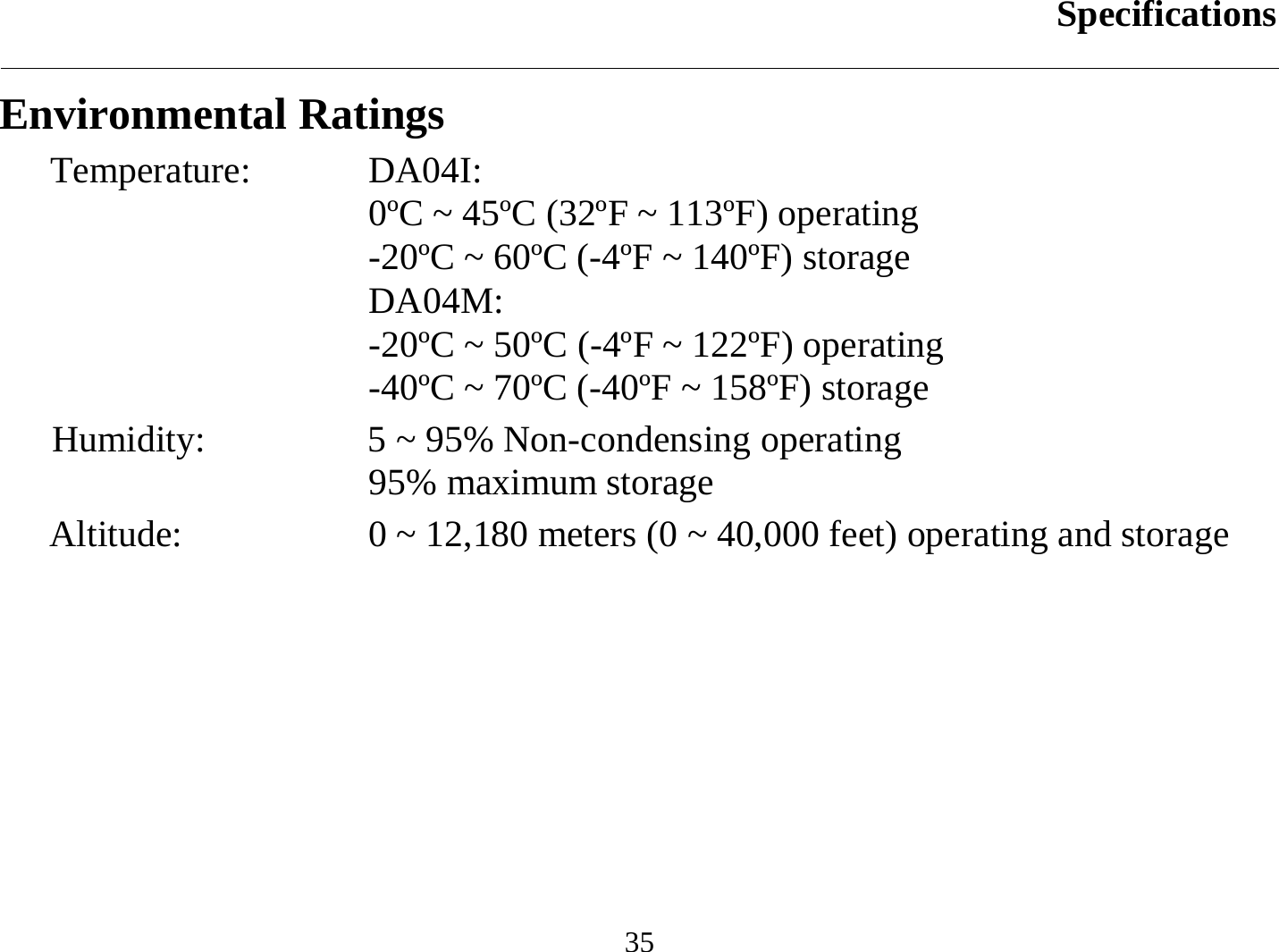 Specifications  35 Environmental Ratings Temperature: DA04I:  0ºC ~ 45ºC (32ºF ~ 113ºF) operating -20ºC ~ 60ºC (-4ºF ~ 140ºF) storage DA04M: -20ºC ~ 50ºC (-4ºF ~ 122ºF) operating -40ºC ~ 70ºC (-40ºF ~ 158ºF) storage Humidity:   5 ~ 95% Non-condensing operating 95% maximum storage Altitude:  0 ~ 12,180 meters (0 ~ 40,000 feet) operating and storage  