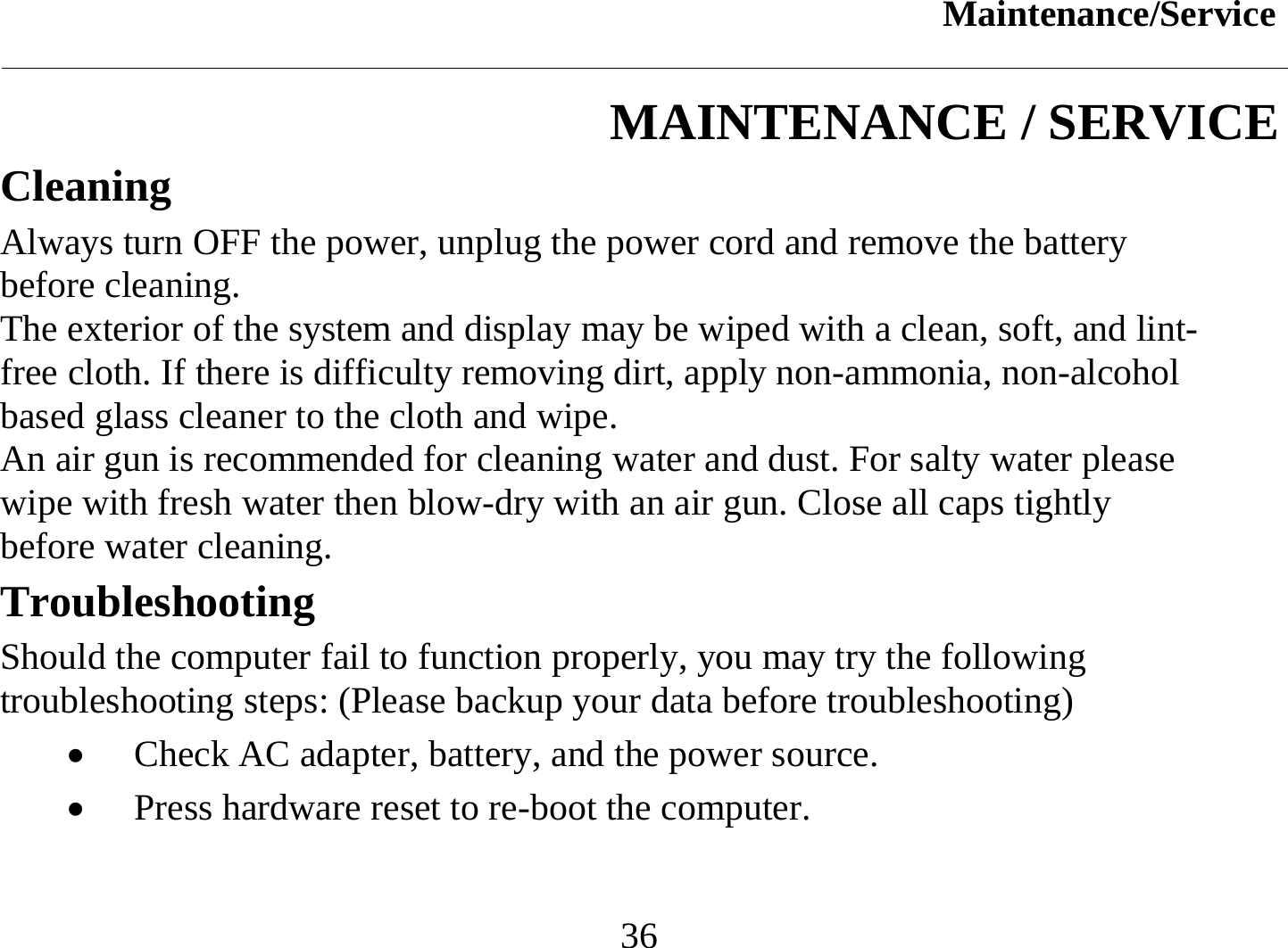 Maintenance/Service  36 MAINTENANCE / SERVICE Cleaning Always turn OFF the power, unplug the power cord and remove the battery before cleaning. The exterior of the system and display may be wiped with a clean, soft, and lint-free cloth. If there is difficulty removing dirt, apply non-ammonia, non-alcohol based glass cleaner to the cloth and wipe.  An air gun is recommended for cleaning water and dust. For salty water please wipe with fresh water then blow-dry with an air gun. Close all caps tightly before water cleaning. Troubleshooting Should the computer fail to function properly, you may try the following troubleshooting steps: (Please backup your data before troubleshooting) •  Check AC adapter, battery, and the power source. •  Press hardware reset to re-boot the computer. 