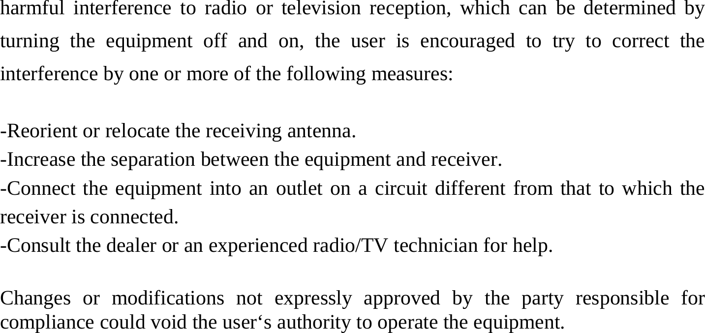 harmful interference to radio or television reception, which can be determined by turning the equipment off and on, the user is encouraged to try to correct the interference by one or more of the following measures:  -Reorient or relocate the receiving antenna. -Increase the separation between the equipment and receiver. -Connect the equipment into an outlet on a circuit different from that to which the receiver is connected. -Consult the dealer or an experienced radio/TV technician for help.  Changes or modifications not expressly approved by the party responsible for compliance could void the user‘s authority to operate the equipment.  