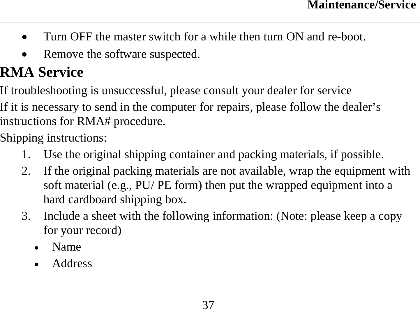 Maintenance/Service  37 •  Turn OFF the master switch for a while then turn ON and re-boot.  •  Remove the software suspected. RMA Service If troubleshooting is unsuccessful, please consult your dealer for service If it is necessary to send in the computer for repairs, please follow the dealer’s instructions for RMA# procedure.  Shipping instructions: 1.  Use the original shipping container and packing materials, if possible. 2.  If the original packing materials are not available, wrap the equipment with soft material (e.g., PU/ PE form) then put the wrapped equipment into a hard cardboard shipping box. 3.  Include a sheet with the following information: (Note: please keep a copy for your record) •  Name   •  Address   