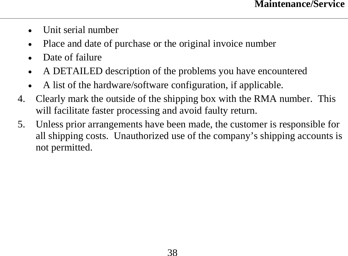 Maintenance/Service  38 •  Unit serial number  •  Place and date of purchase or the original invoice number •  Date of failure  •  A DETAILED description of the problems you have encountered •  A list of the hardware/software configuration, if applicable. 4.  Clearly mark the outside of the shipping box with the RMA number.  This will facilitate faster processing and avoid faulty return. 5.  Unless prior arrangements have been made, the customer is responsible for all shipping costs.  Unauthorized use of the company’s shipping accounts is not permitted.   