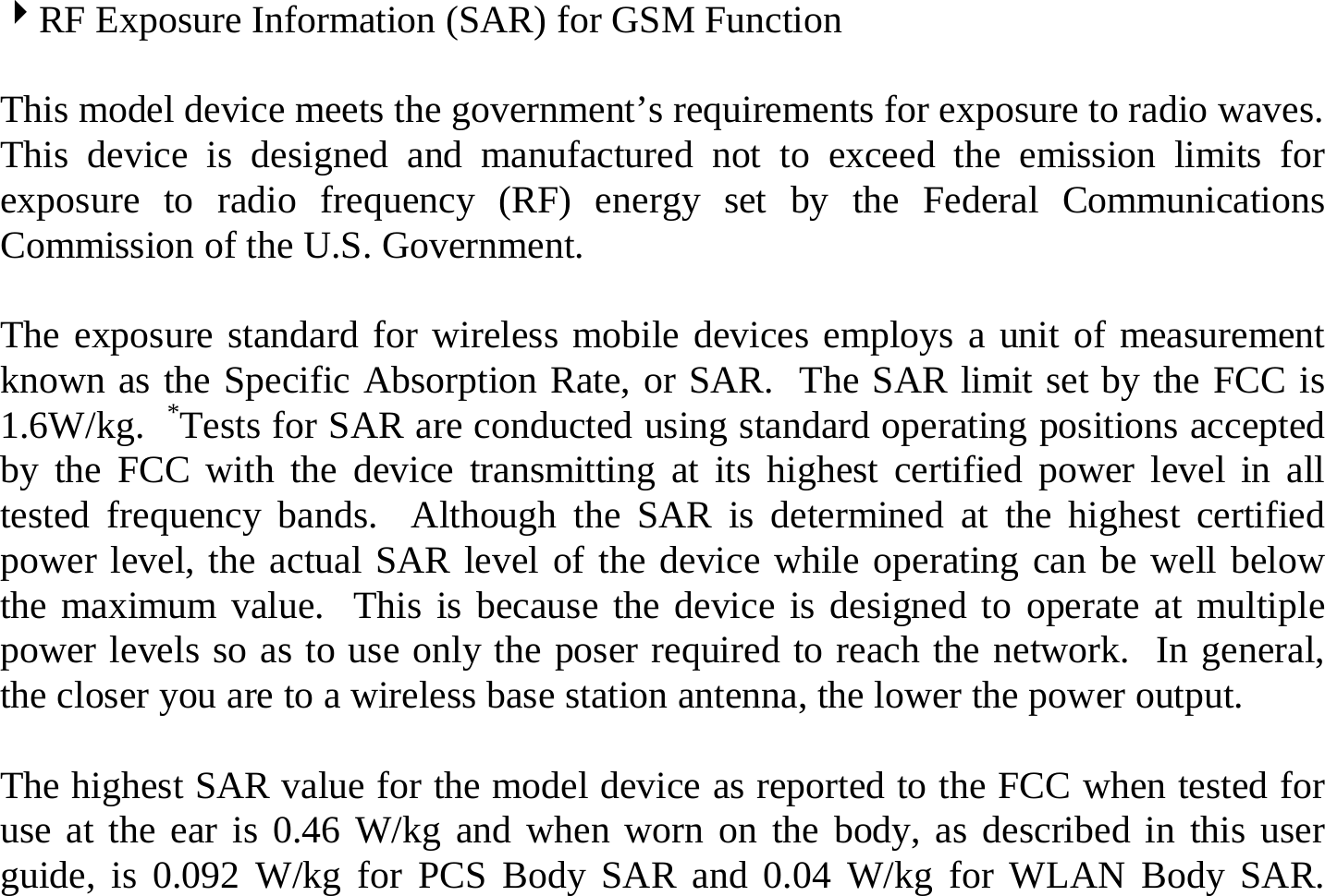 4RF Exposure Information (SAR) for GSM Function  This model device meets the government’s requirements for exposure to radio waves. This device is designed and manufactured not to exceed the emission limits for exposure to radio frequency (RF) energy set by the Federal Communications Commission of the U.S. Government.    The exposure standard for wireless mobile devices employs a unit of measurement known as the Specific Absorption Rate, or SAR.  The SAR limit set by the FCC is 1.6W/kg.  *Tests for SAR are conducted using standard operating positions accepted by the FCC with the device transmitting at its highest certified power level in all tested frequency bands.  Although the SAR is determined at the highest certified power level, the actual SAR level of the device while operating can be well below the maximum value.  This is because the device is designed to operate at multiple power levels so as to use only the poser required to reach the network.  In general, the closer you are to a wireless base station antenna, the lower the power output.  The highest SAR value for the model device as reported to the FCC when tested for use at the ear is 0.46 W/kg and when worn on the body, as described in this user guide, is 0.092 W/kg for PCS Body SAR and 0.04 W/kg for WLAN Body SAR.  