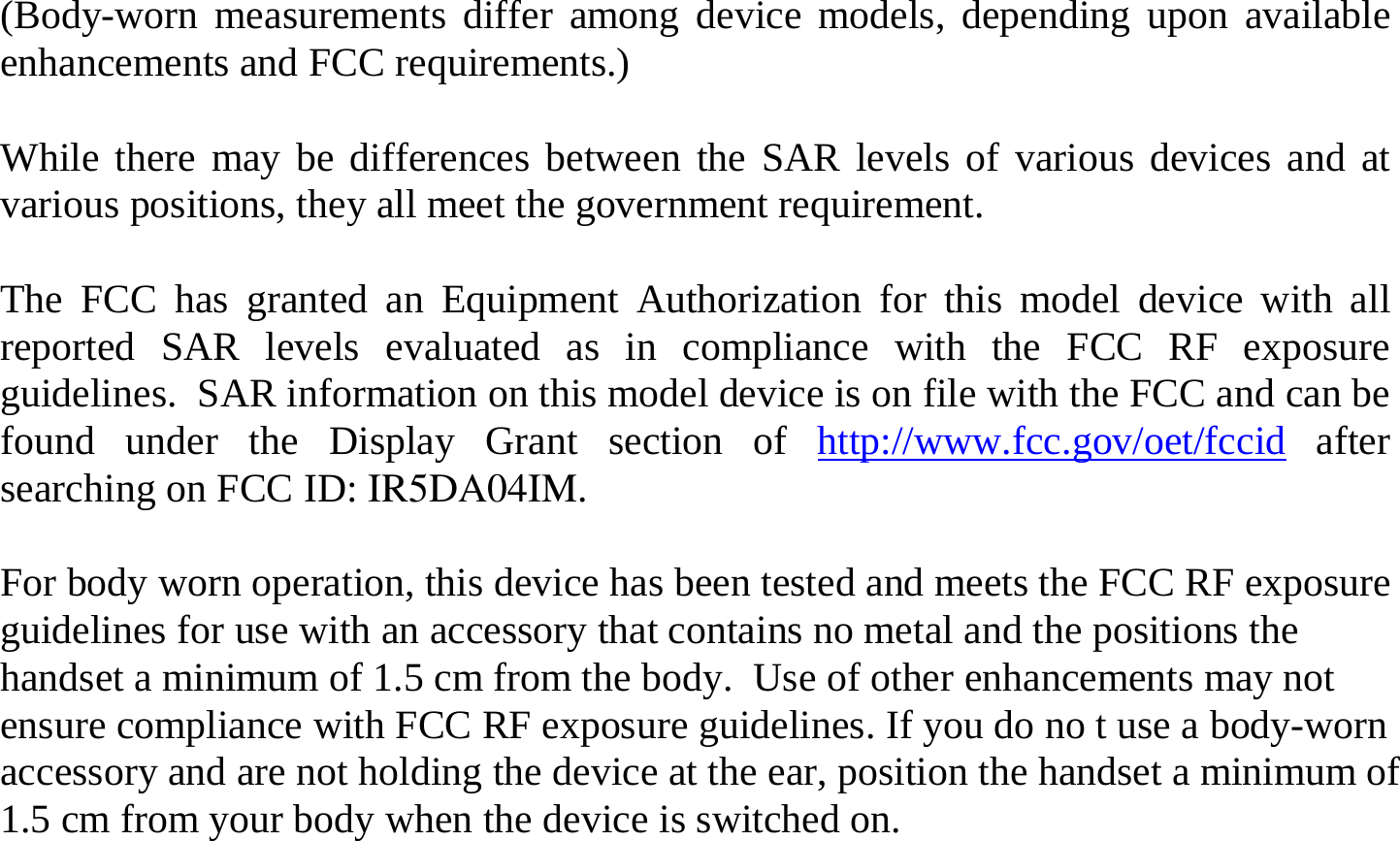 (Body-worn measurements differ among device models, depending upon available enhancements and FCC requirements.)  While there may be differences between the SAR levels of various devices and at various positions, they all meet the government requirement.  The FCC has granted an Equipment Authorization for this model device with all reported SAR levels evaluated as in compliance with the FCC RF exposure guidelines.  SAR information on this model device is on file with the FCC and can be found under the Display Grant section of http://www.fcc.gov/oet/fccid after searching on FCC ID: IR5DA04IM.  For body worn operation, this device has been tested and meets the FCC RF exposure guidelines for use with an accessory that contains no metal and the positions the handset a minimum of 1.5 cm from the body.  Use of other enhancements may not ensure compliance with FCC RF exposure guidelines. If you do no t use a body-worn accessory and are not holding the device at the ear, position the handset a minimum of 1.5 cm from your body when the device is switched on.  