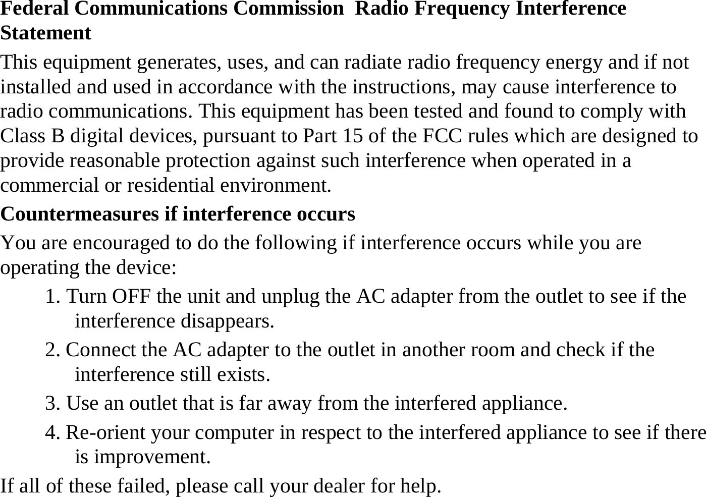 Federal Communications Commission  Radio Frequency Interference Statement This equipment generates, uses, and can radiate radio frequency energy and if not installed and used in accordance with the instructions, may cause interference to radio communications. This equipment has been tested and found to comply with Class B digital devices, pursuant to Part 15 of the FCC rules which are designed to provide reasonable protection against such interference when operated in a commercial or residential environment. Countermeasures if interference occurs You are encouraged to do the following if interference occurs while you are operating the device: 1. Turn OFF the unit and unplug the AC adapter from the outlet to see if the interference disappears. 2. Connect the AC adapter to the outlet in another room and check if the interference still exists. 3. Use an outlet that is far away from the interfered appliance. 4. Re-orient your computer in respect to the interfered appliance to see if there is improvement. If all of these failed, please call your dealer for help. 