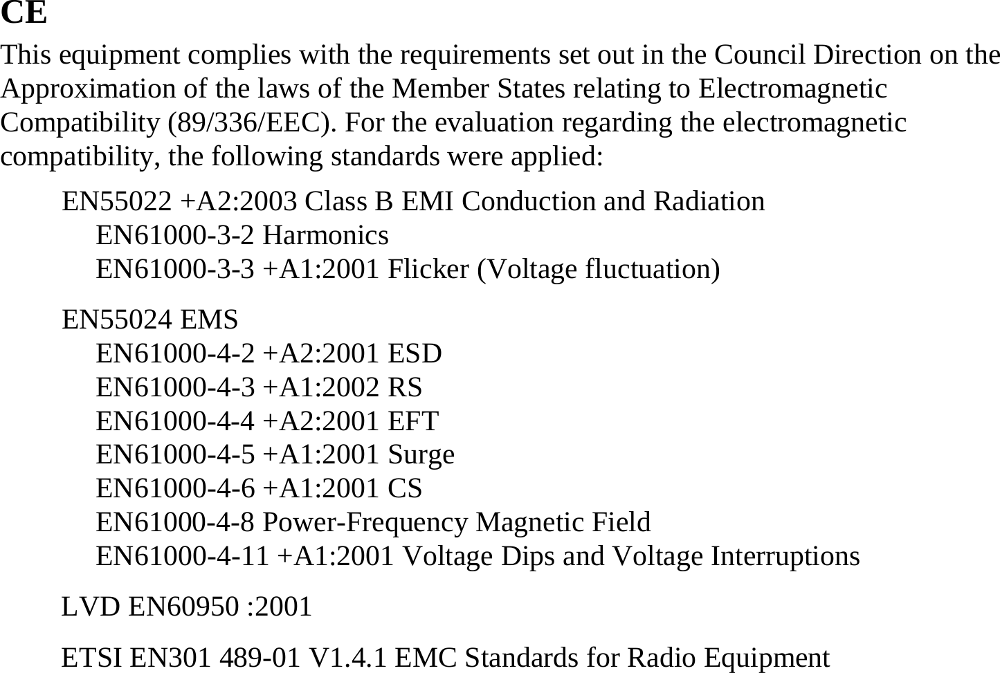 CE This equipment complies with the requirements set out in the Council Direction on the Approximation of the laws of the Member States relating to Electromagnetic Compatibility (89/336/EEC). For the evaluation regarding the electromagnetic compatibility, the following standards were applied: EN55022 +A2:2003 Class B EMI Conduction and Radiation EN61000-3-2 Harmonics EN61000-3-3 +A1:2001 Flicker (Voltage fluctuation) EN55024 EMS EN61000-4-2 +A2:2001 ESD  EN61000-4-3 +A1:2002 RS  EN61000-4-4 +A2:2001 EFT  EN61000-4-5 +A1:2001 Surge  EN61000-4-6 +A1:2001 CS  EN61000-4-8 Power-Frequency Magnetic Field EN61000-4-11 +A1:2001 Voltage Dips and Voltage Interruptions LVD EN60950 :2001 ETSI EN301 489-01 V1.4.1 EMC Standards for Radio Equipment 