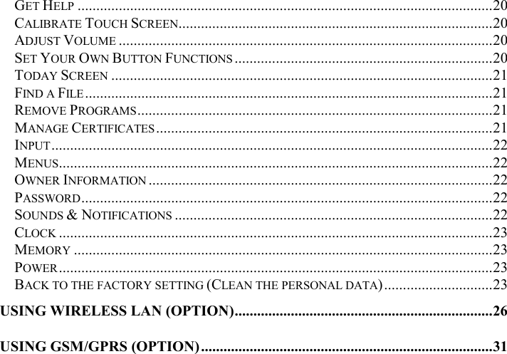 GET HELP ...............................................................................................................20 CALIBRATE TOUCH SCREEN....................................................................................20 ADJUST VOLUME ....................................................................................................20 SET YOUR OWN BUTTON FUNCTIONS .....................................................................20 TODAY SCREEN ......................................................................................................21 FIND A FILE .............................................................................................................21 REMOVE PROGRAMS...............................................................................................21 MANAGE CERTIFICATES ..........................................................................................21 INPUT......................................................................................................................22 MENUS....................................................................................................................22 OWNER INFORMATION ............................................................................................22 PASSWORD..............................................................................................................22 SOUNDS &amp; NOTIFICATIONS .....................................................................................22 CLOCK ....................................................................................................................23 MEMORY ................................................................................................................23 POWER....................................................................................................................23 BACK TO THE FACTORY SETTING (CLEAN THE PERSONAL DATA).............................23 USING WIRELESS LAN (OPTION).....................................................................26 USING GSM/GPRS (OPTION)..............................................................................31 