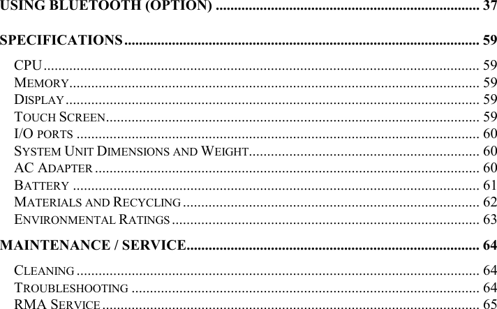 USING BLUETOOTH (OPTION) ........................................................................ 37 SPECIFICATIONS................................................................................................. 59 CPU....................................................................................................................... 59 MEMORY................................................................................................................ 59 DISPLAY................................................................................................................. 59 TOUCH SCREEN...................................................................................................... 59 I/O PORTS .............................................................................................................. 60 SYSTEM UNIT DIMENSIONS AND WEIGHT............................................................... 60 AC ADAPTER ......................................................................................................... 60 BATTERY ............................................................................................................... 61 MATERIALS AND RECYCLING ................................................................................. 62 ENVIRONMENTAL RATINGS .................................................................................... 63 MAINTENANCE / SERVICE................................................................................ 64 CLEANING .............................................................................................................. 64 TROUBLESHOOTING ............................................................................................... 64 RMA SERVICE ....................................................................................................... 65  
