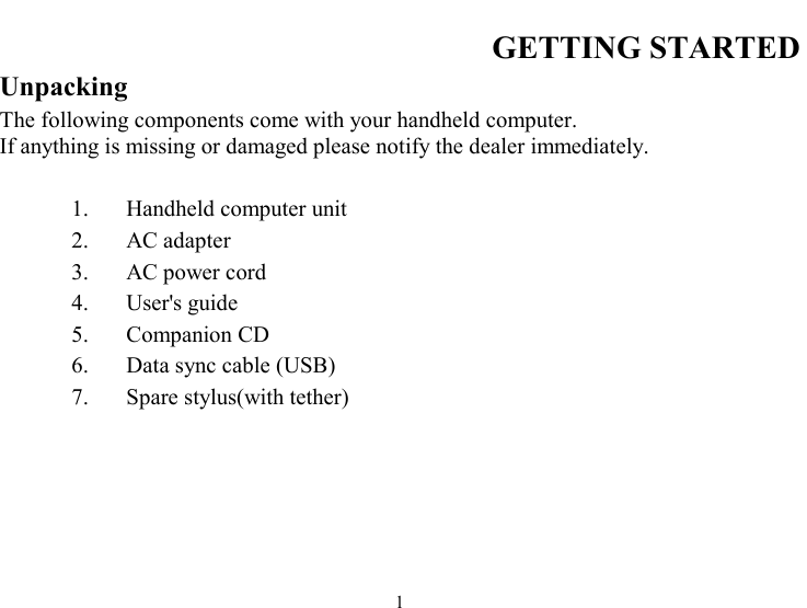  1 GETTING STARTED Unpacking The following components come with your handheld computer.  If anything is missing or damaged please notify the dealer immediately.  1.  Handheld computer unit 2. AC adapter 3.  AC power cord 4.  User&apos;s guide  5. Companion CD 6.  Data sync cable (USB) 7.  Spare stylus(with tether) 