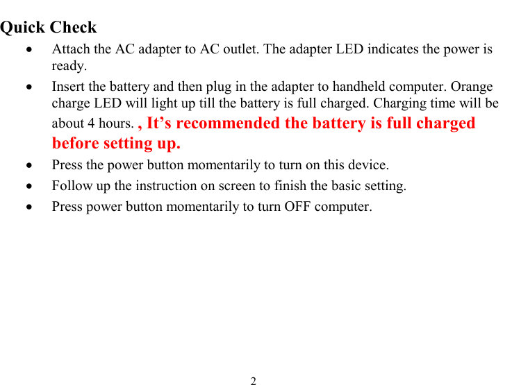  2 Quick Check •  Attach the AC adapter to AC outlet. The adapter LED indicates the power is ready. •  Insert the battery and then plug in the adapter to handheld computer. Orange charge LED will light up till the battery is full charged. Charging time will be about 4 hours. , It’s recommended the battery is full charged before setting up. •  Press the power button momentarily to turn on this device. •  Follow up the instruction on screen to finish the basic setting.  •  Press power button momentarily to turn OFF computer. 