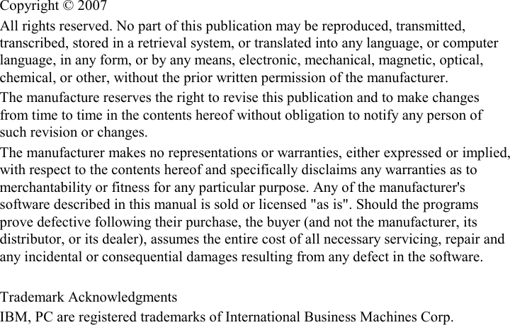 Copyright © 2007 All rights reserved. No part of this publication may be reproduced, transmitted, transcribed, stored in a retrieval system, or translated into any language, or computer language, in any form, or by any means, electronic, mechanical, magnetic, optical, chemical, or other, without the prior written permission of the manufacturer. The manufacture reserves the right to revise this publication and to make changes from time to time in the contents hereof without obligation to notify any person of such revision or changes. The manufacturer makes no representations or warranties, either expressed or implied, with respect to the contents hereof and specifically disclaims any warranties as to merchantability or fitness for any particular purpose. Any of the manufacturer&apos;s software described in this manual is sold or licensed &quot;as is&quot;. Should the programs prove defective following their purchase, the buyer (and not the manufacturer, its distributor, or its dealer), assumes the entire cost of all necessary servicing, repair and any incidental or consequential damages resulting from any defect in the software.  Trademark Acknowledgments IBM, PC are registered trademarks of International Business Machines Corp. 