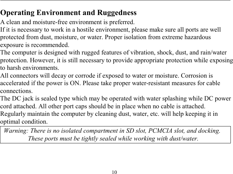  10 Operating Environment and Ruggedness A clean and moisture-free environment is preferred.  If it is necessary to work in a hostile environment, please make sure all ports are well protected from dust, moisture, or water. Proper isolation from extreme hazardous exposure is recommended. The computer is designed with rugged features of vibration, shock, dust, and rain/water protection. However, it is still necessary to provide appropriate protection while exposing to harsh environments. All connectors will decay or corrode if exposed to water or moisture. Corrosion is accelerated if the power is ON. Please take proper water-resistant measures for cable connections. The DC jack is sealed type which may be operated with water splashing while DC power cord attached. All other port caps should be in place when no cable is attached. Regularly maintain the computer by cleaning dust, water, etc. will help keeping it in optimal condition. Warning: There is no isolated compartment in SD slot, PCMCIA slot, and docking. These ports must be tightly sealed while working with dust/water. 