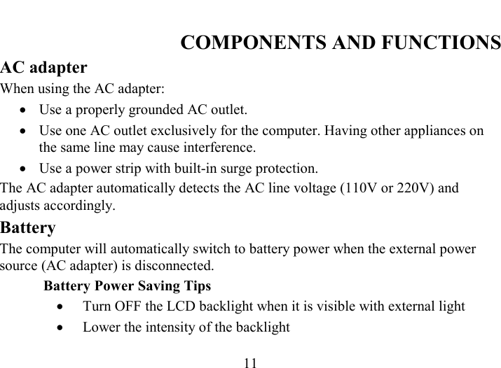   11 COMPONENTS AND FUNCTIONS AC adapter When using the AC adapter: •  Use a properly grounded AC outlet. •  Use one AC outlet exclusively for the computer. Having other appliances on the same line may cause interference. •  Use a power strip with built-in surge protection. The AC adapter automatically detects the AC line voltage (110V or 220V) and adjusts accordingly. Battery The computer will automatically switch to battery power when the external power source (AC adapter) is disconnected.  Battery Power Saving Tips •  Turn OFF the LCD backlight when it is visible with external light •  Lower the intensity of the backlight 