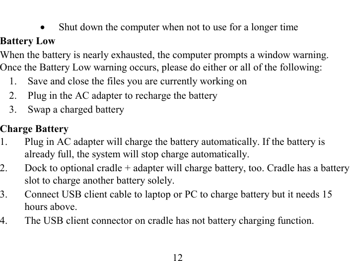   12 •  Shut down the computer when not to use for a longer time Battery Low When the battery is nearly exhausted, the computer prompts a window warning. Once the Battery Low warning occurs, please do either or all of the following: 1.   Save and close the files you are currently working on 2.   Plug in the AC adapter to recharge the battery 3.   Swap a charged battery Charge Battery 1.  Plug in AC adapter will charge the battery automatically. If the battery is already full, the system will stop charge automatically. 2.  Dock to optional cradle + adapter will charge battery, too. Cradle has a battery slot to charge another battery solely. 3.  Connect USB client cable to laptop or PC to charge battery but it needs 15 hours above. 4.  The USB client connector on cradle has not battery charging function.   